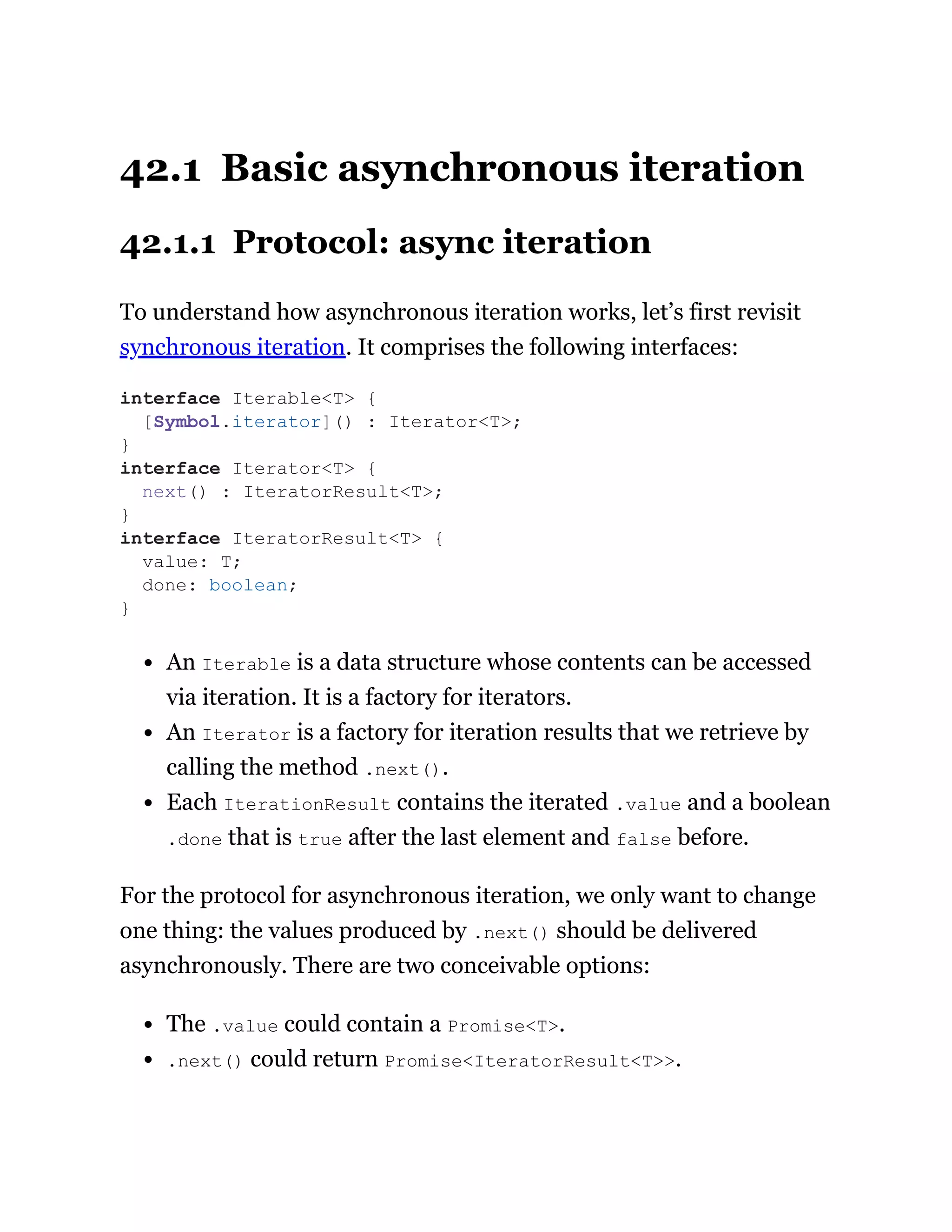 42.1 Basic asynchronous iteration
42.1.1 Protocol: async iteration
To understand how asynchronous iteration works, let’s first revisit
synchronous iteration. It comprises the following interfaces:
An Iterable is a data structure whose contents can be accessed
via iteration. It is a factory for iterators.
An Iterator is a factory for iteration results that we retrieve by
calling the method .next().
Each IterationResult contains the iterated .value and a boolean
.done that is true after the last element and false before.
For the protocol for asynchronous iteration, we only want to change
one thing: the values produced by .next() should be delivered
asynchronously. There are two conceivable options:
The .value could contain a Promise<T>.
.next() could return Promise<IteratorResult<T>>.
interface Iterable<T> {
[Symbol.iterator]() : Iterator<T>;
}
interface Iterator<T> {
next() : IteratorResult<T>;
}
interface IteratorResult<T> {
value: T;
done: boolean;
}
 