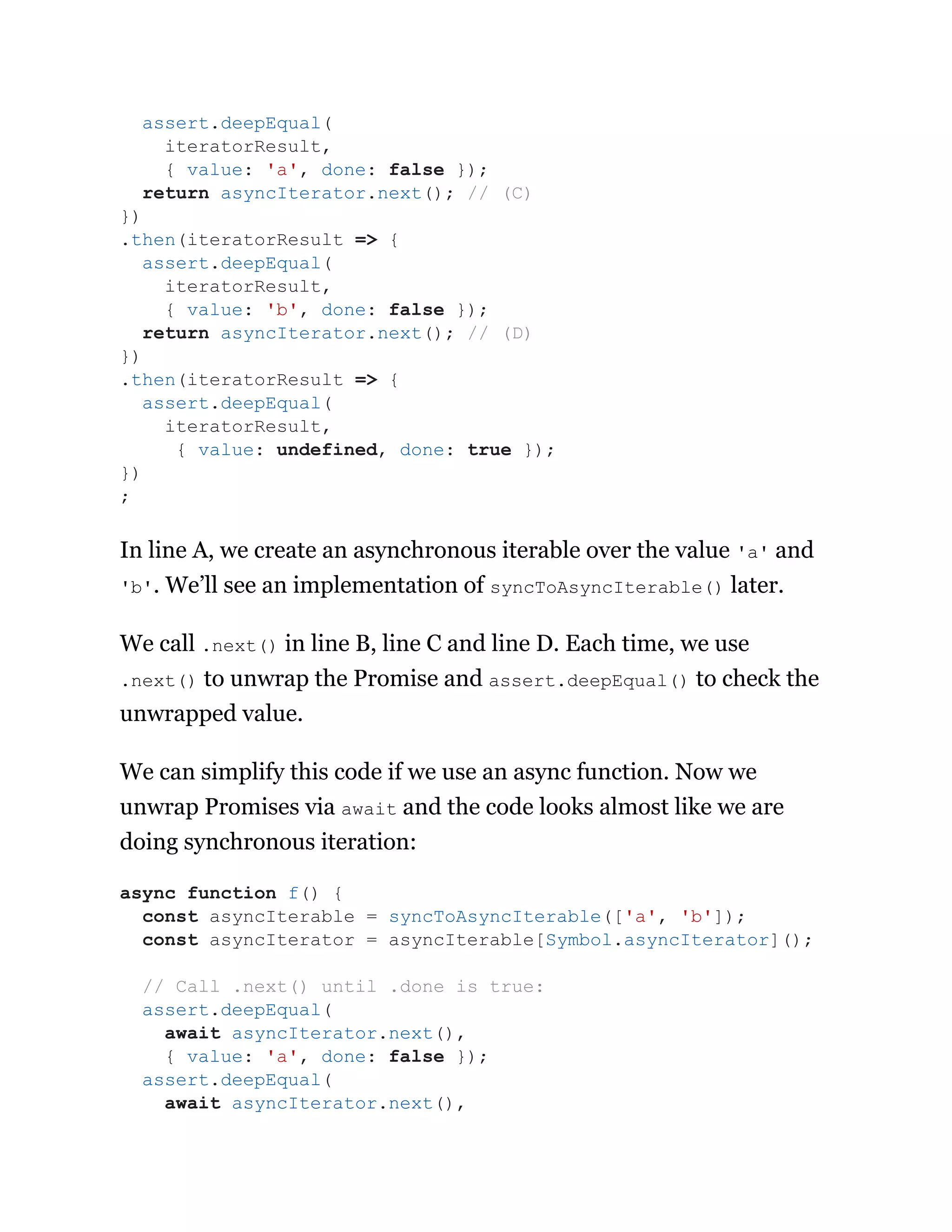 In line A, we create an asynchronous iterable over the value 'a' and
'b'. We’ll see an implementation of syncToAsyncIterable() later.
We call .next() in line B, line C and line D. Each time, we use
.next() to unwrap the Promise and assert.deepEqual() to check the
unwrapped value.
We can simplify this code if we use an async function. Now we
unwrap Promises via await and the code looks almost like we are
doing synchronous iteration:
assert.deepEqual(
iteratorResult,
{ value: 'a', done: false });
return asyncIterator.next(); // (C)
})
.then(iteratorResult => {
assert.deepEqual(
iteratorResult,
{ value: 'b', done: false });
return asyncIterator.next(); // (D)
})
.then(iteratorResult => {
assert.deepEqual(
iteratorResult,
{ value: undefined, done: true });
})
;
async function f() {
const asyncIterable = syncToAsyncIterable(['a', 'b']);
const asyncIterator = asyncIterable[Symbol.asyncIterator]();
// Call .next() until .done is true:
assert.deepEqual(
await asyncIterator.next(),
{ value: 'a', done: false });
assert.deepEqual(
await asyncIterator.next(),
 