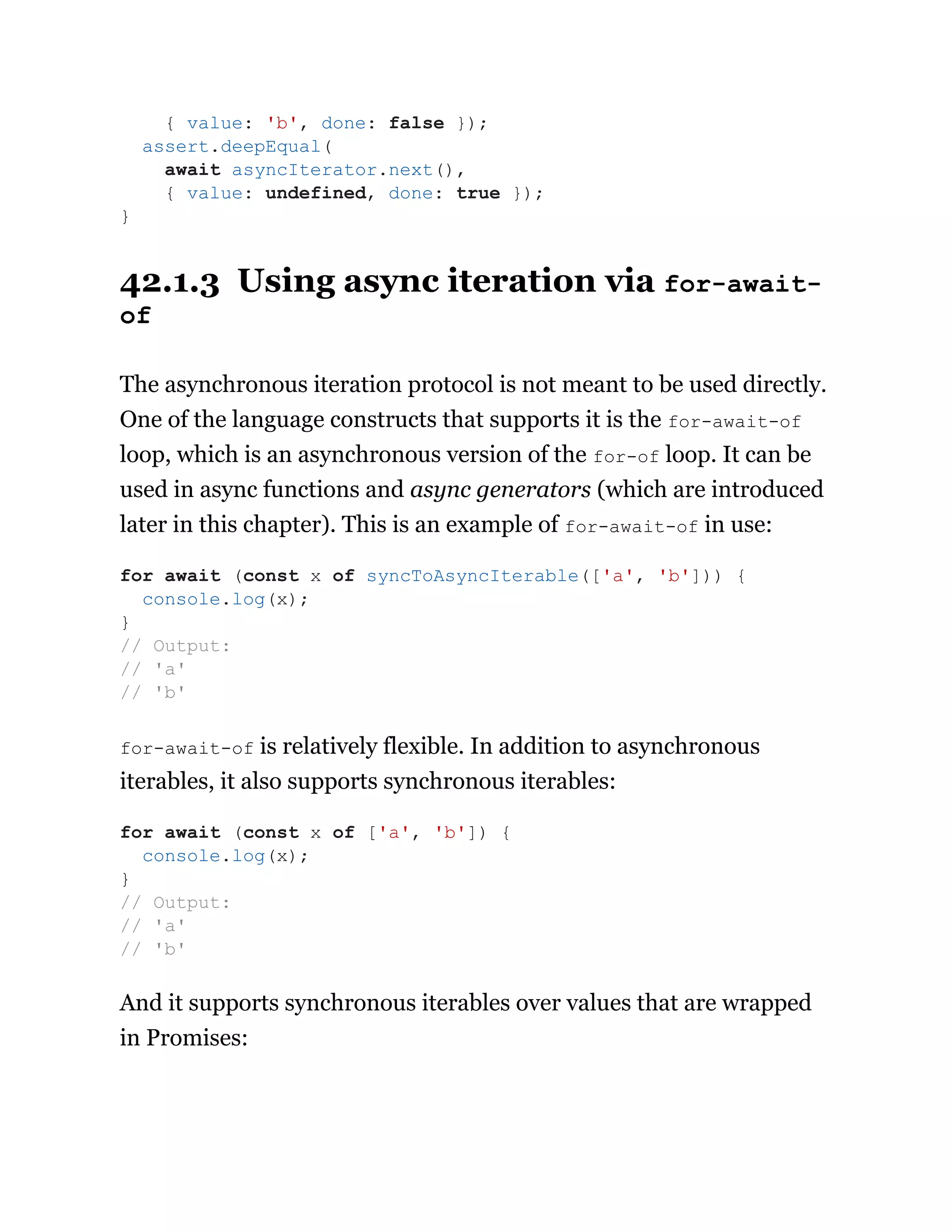 42.1.3 Using async iteration via for-await-
of
The asynchronous iteration protocol is not meant to be used directly.
One of the language constructs that supports it is the for-await-of
loop, which is an asynchronous version of the for-of loop. It can be
used in async functions and async generators (which are introduced
later in this chapter). This is an example of for-await-of in use:
for-await-of is relatively flexible. In addition to asynchronous
iterables, it also supports synchronous iterables:
And it supports synchronous iterables over values that are wrapped
in Promises:
{ value: 'b', done: false });
assert.deepEqual(
await asyncIterator.next(),
{ value: undefined, done: true });
}
for await (const x of syncToAsyncIterable(['a', 'b'])) {
console.log(x);
}
// Output:
// 'a'
// 'b'
for await (const x of ['a', 'b']) {
console.log(x);
}
// Output:
// 'a'
// 'b'
 