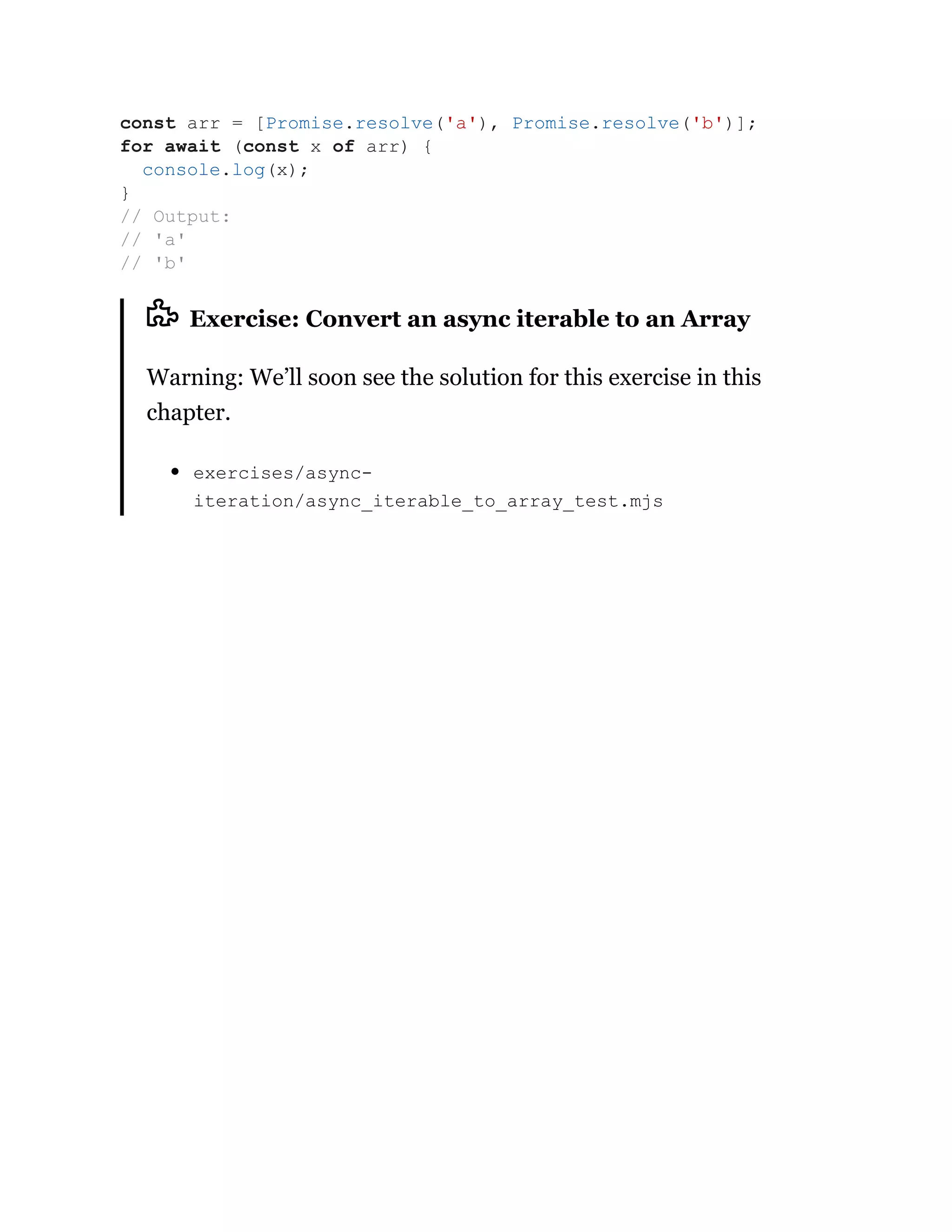 Exercise: Convert an async iterable to an Array
Warning: We’ll soon see the solution for this exercise in this
chapter.
exercises/async-
iteration/async_iterable_to_array_test.mjs
const arr = [Promise.resolve('a'), Promise.resolve('b')];
for await (const x of arr) {
console.log(x);
}
// Output:
// 'a'
// 'b'
 