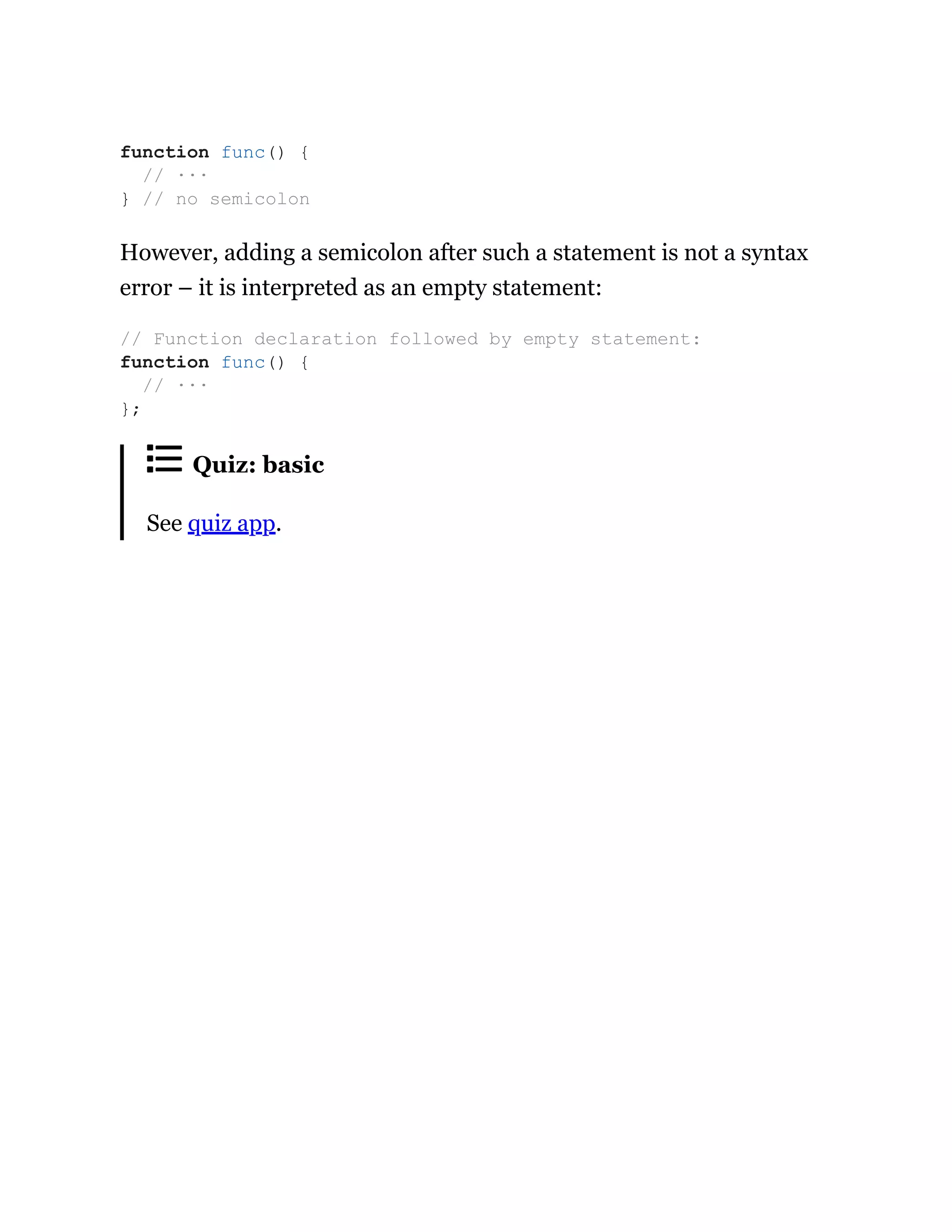 However, adding a semicolon after such a statement is not a syntax
error – it is interpreted as an empty statement:
Quiz: basic
See quiz app.
function func() {
// ···
} // no semicolon
// Function declaration followed by empty statement:
function func() {
// ···
};
 