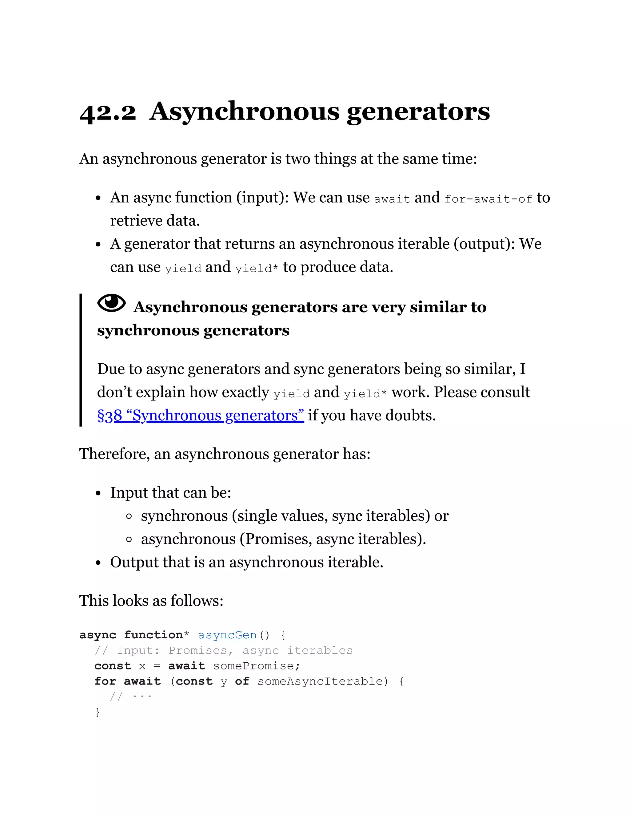 42.2 Asynchronous generators
An asynchronous generator is two things at the same time:
An async function (input): We can use await and for-await-of to
retrieve data.
A generator that returns an asynchronous iterable (output): We
can use yield and yield* to produce data.
Asynchronous generators are very similar to
synchronous generators
Due to async generators and sync generators being so similar, I
don’t explain how exactly yield and yield* work. Please consult
§38 “Synchronous generators” if you have doubts.
Therefore, an asynchronous generator has:
Input that can be:
synchronous (single values, sync iterables) or
asynchronous (Promises, async iterables).
Output that is an asynchronous iterable.
This looks as follows:
async function* asyncGen() {
// Input: Promises, async iterables
const x = await somePromise;
for await (const y of someAsyncIterable) {
// ···
}
 