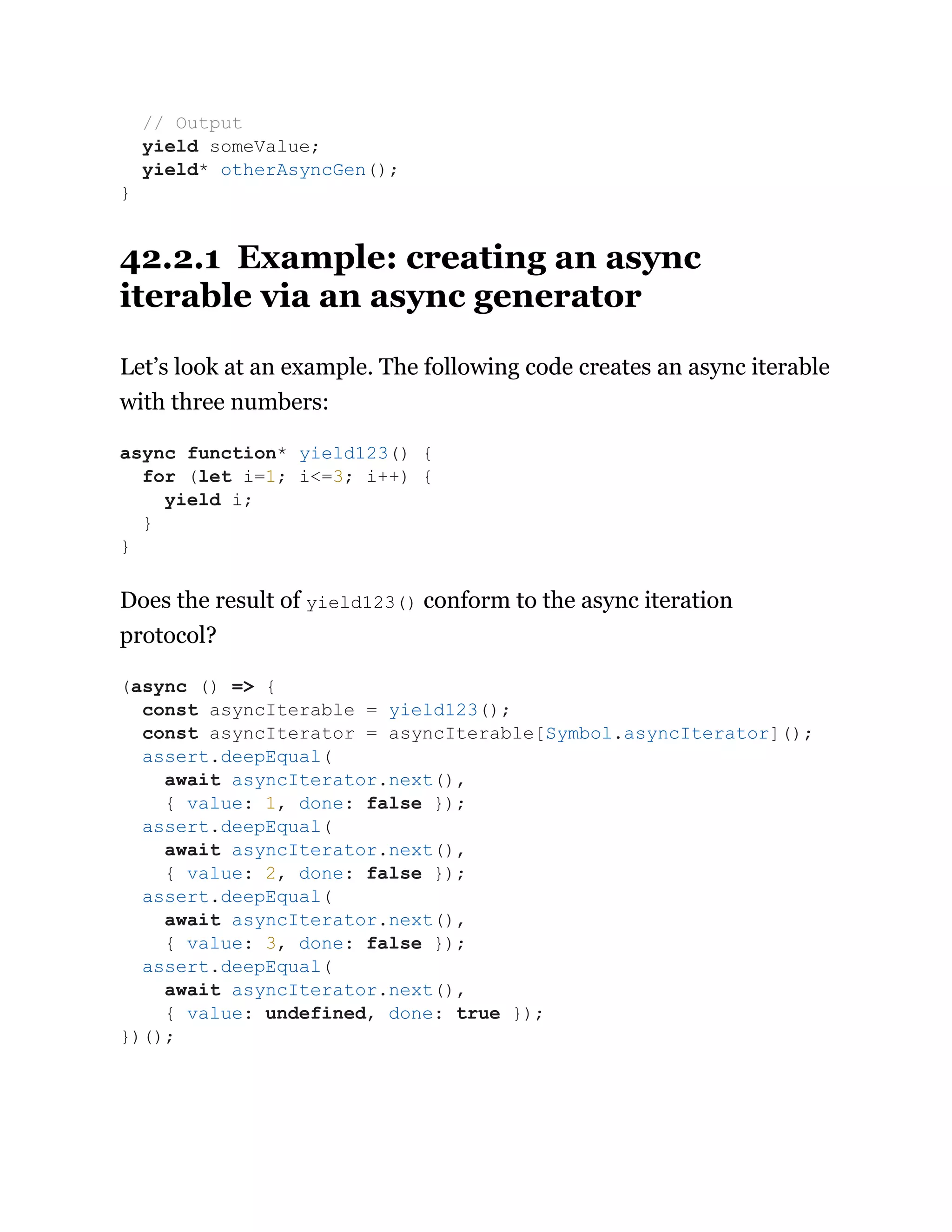 42.2.1 Example: creating an async
iterable via an async generator
Let’s look at an example. The following code creates an async iterable
with three numbers:
Does the result of yield123() conform to the async iteration
protocol?
// Output
yield someValue;
yield* otherAsyncGen();
}
async function* yield123() {
for (let i=1; i<=3; i++) {
yield i;
}
}
(async () => {
const asyncIterable = yield123();
const asyncIterator = asyncIterable[Symbol.asyncIterator]();
assert.deepEqual(
await asyncIterator.next(),
{ value: 1, done: false });
assert.deepEqual(
await asyncIterator.next(),
{ value: 2, done: false });
assert.deepEqual(
await asyncIterator.next(),
{ value: 3, done: false });
assert.deepEqual(
await asyncIterator.next(),
{ value: undefined, done: true });
})();
 