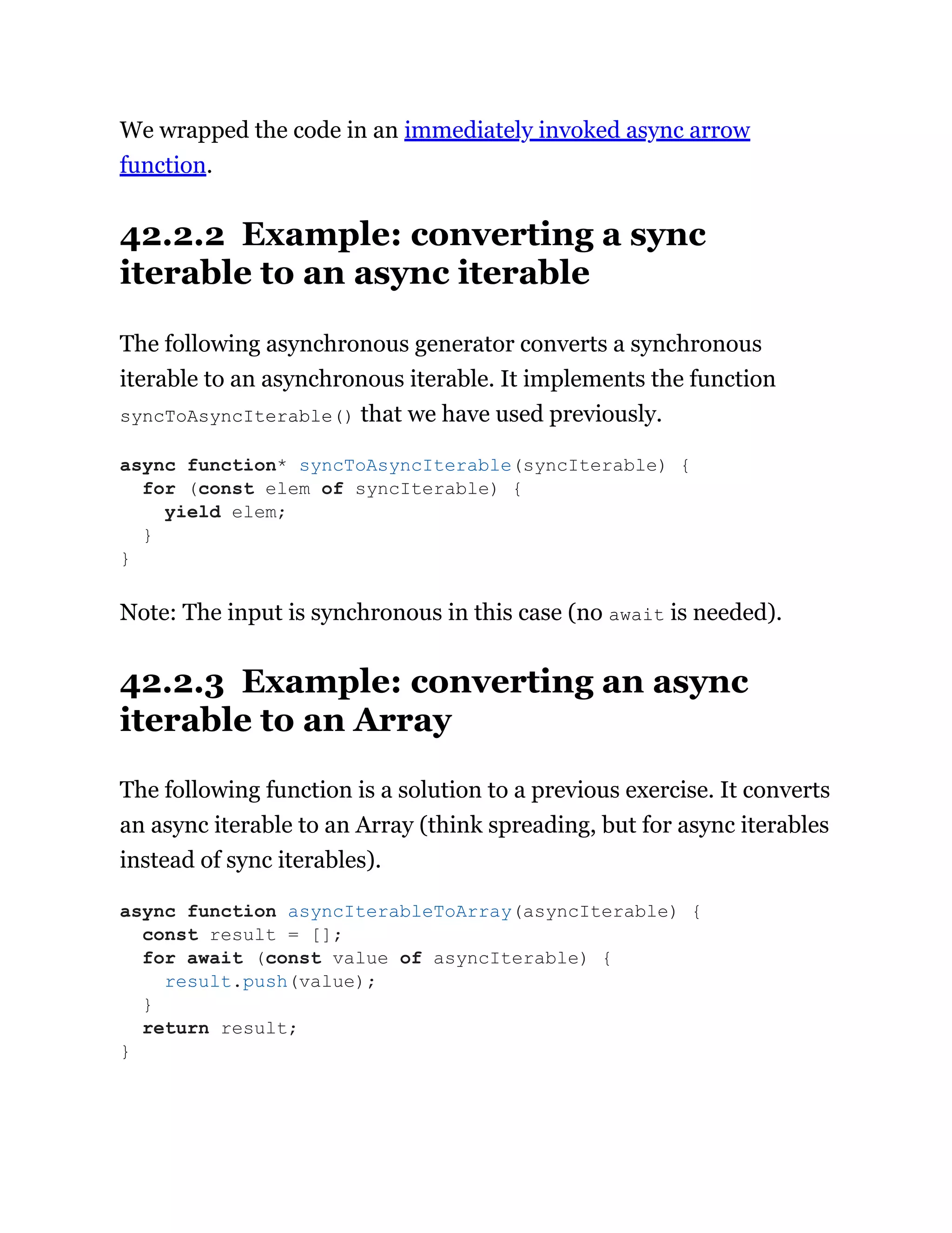 We wrapped the code in an immediately invoked async arrow
function.
42.2.2 Example: converting a sync
iterable to an async iterable
The following asynchronous generator converts a synchronous
iterable to an asynchronous iterable. It implements the function
syncToAsyncIterable() that we have used previously.
Note: The input is synchronous in this case (no await is needed).
42.2.3 Example: converting an async
iterable to an Array
The following function is a solution to a previous exercise. It converts
an async iterable to an Array (think spreading, but for async iterables
instead of sync iterables).
async function* syncToAsyncIterable(syncIterable) {
for (const elem of syncIterable) {
yield elem;
}
}
async function asyncIterableToArray(asyncIterable) {
const result = [];
for await (const value of asyncIterable) {
result.push(value);
}
return result;
}
 
