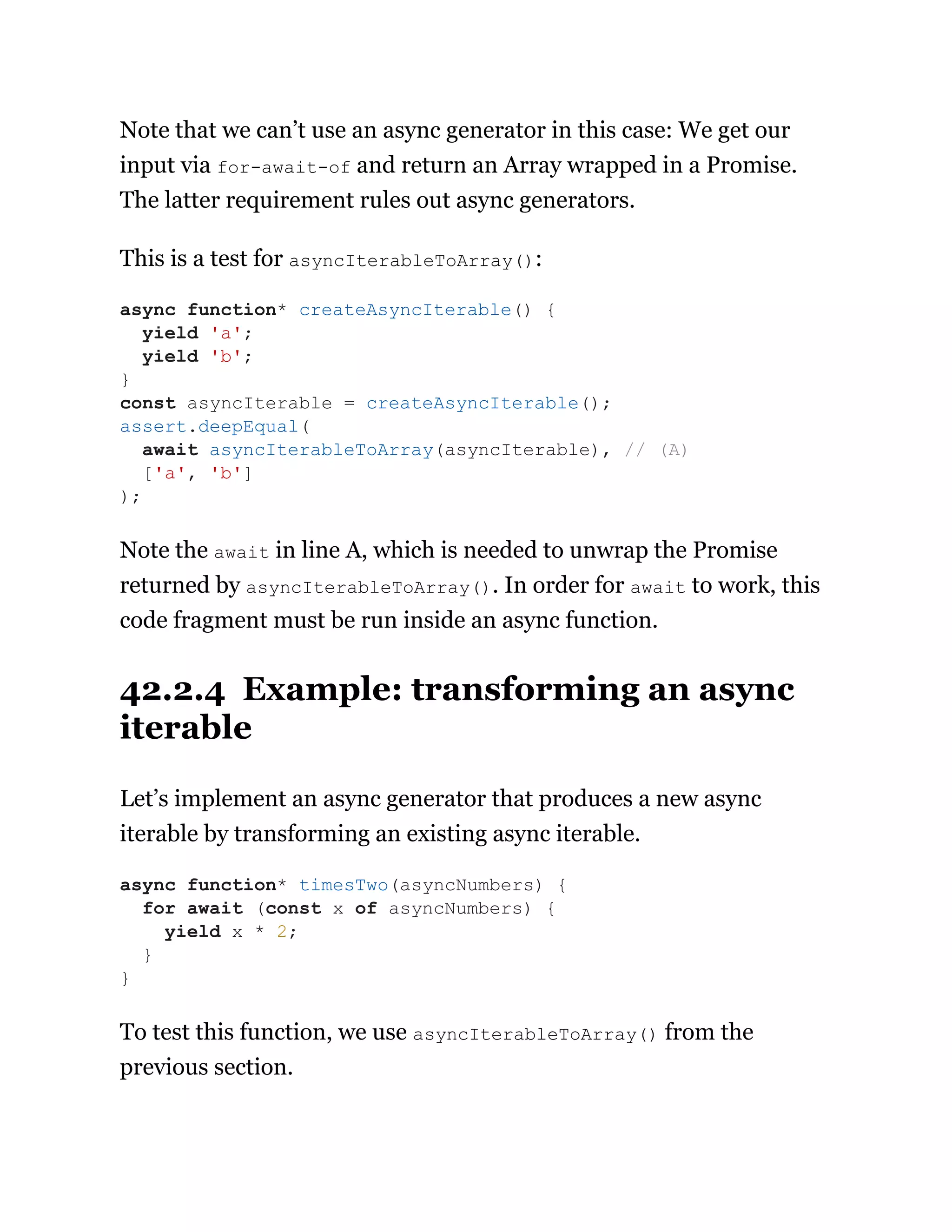 Note that we can’t use an async generator in this case: We get our
input via for-await-of and return an Array wrapped in a Promise.
The latter requirement rules out async generators.
This is a test for asyncIterableToArray():
Note the await in line A, which is needed to unwrap the Promise
returned by asyncIterableToArray(). In order for await to work, this
code fragment must be run inside an async function.
42.2.4 Example: transforming an async
iterable
Let’s implement an async generator that produces a new async
iterable by transforming an existing async iterable.
To test this function, we use asyncIterableToArray() from the
previous section.
async function* createAsyncIterable() {
yield 'a';
yield 'b';
}
const asyncIterable = createAsyncIterable();
assert.deepEqual(
await asyncIterableToArray(asyncIterable), // (A)
['a', 'b']
);
async function* timesTwo(asyncNumbers) {
for await (const x of asyncNumbers) {
yield x * 2;
}
}
 