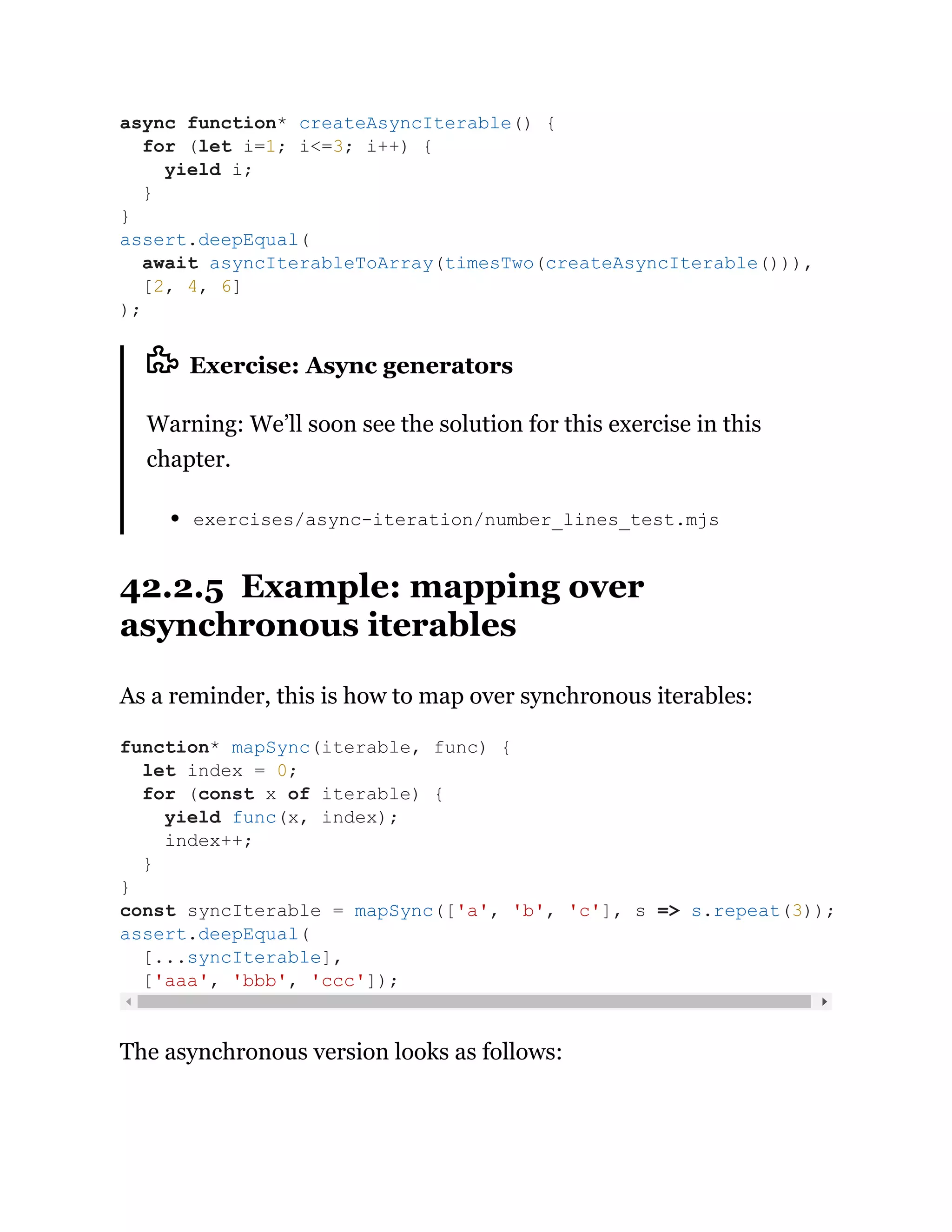 Exercise: Async generators
Warning: We’ll soon see the solution for this exercise in this
chapter.
exercises/async-iteration/number_lines_test.mjs
42.2.5 Example: mapping over
asynchronous iterables
As a reminder, this is how to map over synchronous iterables:
The asynchronous version looks as follows:
async function* createAsyncIterable() {
for (let i=1; i<=3; i++) {
yield i;
}
}
assert.deepEqual(
await asyncIterableToArray(timesTwo(createAsyncIterable())),
[2, 4, 6]
);
function* mapSync(iterable, func) {
let index = 0;
for (const x of iterable) {
yield func(x, index);
index++;
}
}
const syncIterable = mapSync(['a', 'b', 'c'], s => s.repeat(3));
assert.deepEqual(
[...syncIterable],
['aaa', 'bbb', 'ccc']);
 