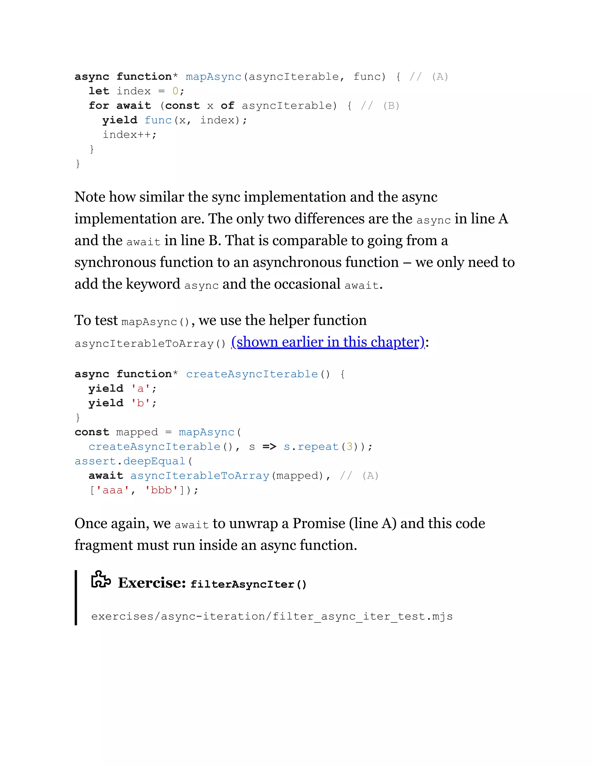 Note how similar the sync implementation and the async
implementation are. The only two differences are the async in line A
and the await in line B. That is comparable to going from a
synchronous function to an asynchronous function – we only need to
add the keyword async and the occasional await.
To test mapAsync(), we use the helper function
asyncIterableToArray() (shown earlier in this chapter):
Once again, we await to unwrap a Promise (line A) and this code
fragment must run inside an async function.
Exercise: filterAsyncIter()
exercises/async-iteration/filter_async_iter_test.mjs
async function* mapAsync(asyncIterable, func) { // (A)
let index = 0;
for await (const x of asyncIterable) { // (B)
yield func(x, index);
index++;
}
}
async function* createAsyncIterable() {
yield 'a';
yield 'b';
}
const mapped = mapAsync(
createAsyncIterable(), s => s.repeat(3));
assert.deepEqual(
await asyncIterableToArray(mapped), // (A)
['aaa', 'bbb']);
 