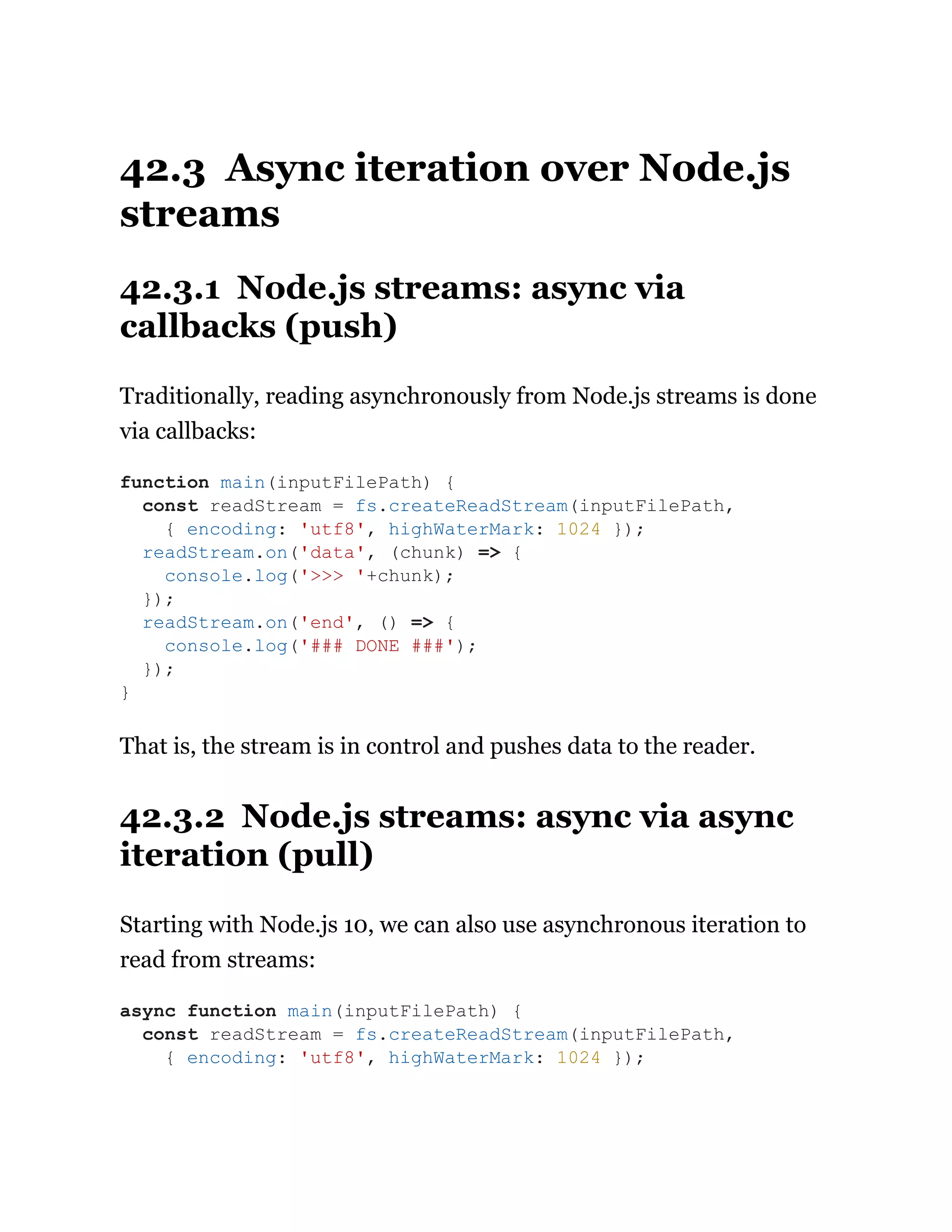 42.3 Async iteration over Node.js
streams
42.3.1 Node.js streams: async via
callbacks (push)
Traditionally, reading asynchronously from Node.js streams is done
via callbacks:
That is, the stream is in control and pushes data to the reader.
42.3.2 Node.js streams: async via async
iteration (pull)
Starting with Node.js 10, we can also use asynchronous iteration to
read from streams:
function main(inputFilePath) {
const readStream = fs.createReadStream(inputFilePath,
{ encoding: 'utf8', highWaterMark: 1024 });
readStream.on('data', (chunk) => {
console.log('>>> '+chunk);
});
readStream.on('end', () => {
console.log('### DONE ###');
});
}
async function main(inputFilePath) {
const readStream = fs.createReadStream(inputFilePath,
{ encoding: 'utf8', highWaterMark: 1024 });
 