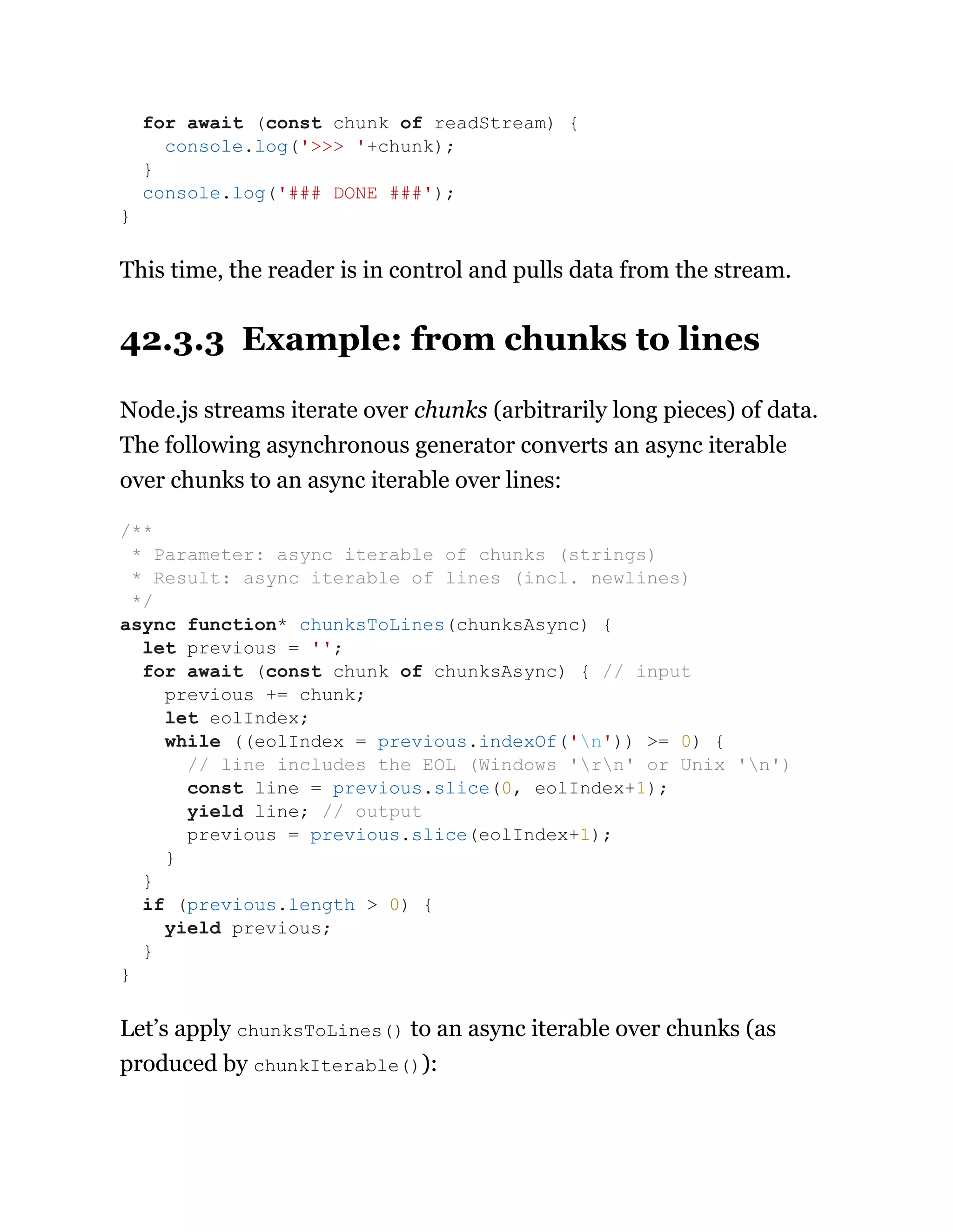 This time, the reader is in control and pulls data from the stream.
42.3.3 Example: from chunks to lines
Node.js streams iterate over chunks (arbitrarily long pieces) of data.
The following asynchronous generator converts an async iterable
over chunks to an async iterable over lines:
Let’s apply chunksToLines() to an async iterable over chunks (as
produced by chunkIterable()):
for await (const chunk of readStream) {
console.log('>>> '+chunk);
}
console.log('### DONE ###');
}
/**
* Parameter: async iterable of chunks (strings)
* Result: async iterable of lines (incl. newlines)
*/
async function* chunksToLines(chunksAsync) {
let previous = '';
for await (const chunk of chunksAsync) { // input
previous += chunk;
let eolIndex;
while ((eolIndex = previous.indexOf('n')) >= 0) {
// line includes the EOL (Windows 'rn' or Unix 'n')
const line = previous.slice(0, eolIndex+1);
yield line; // output
previous = previous.slice(eolIndex+1);
}
}
if (previous.length > 0) {
yield previous;
}
}
 