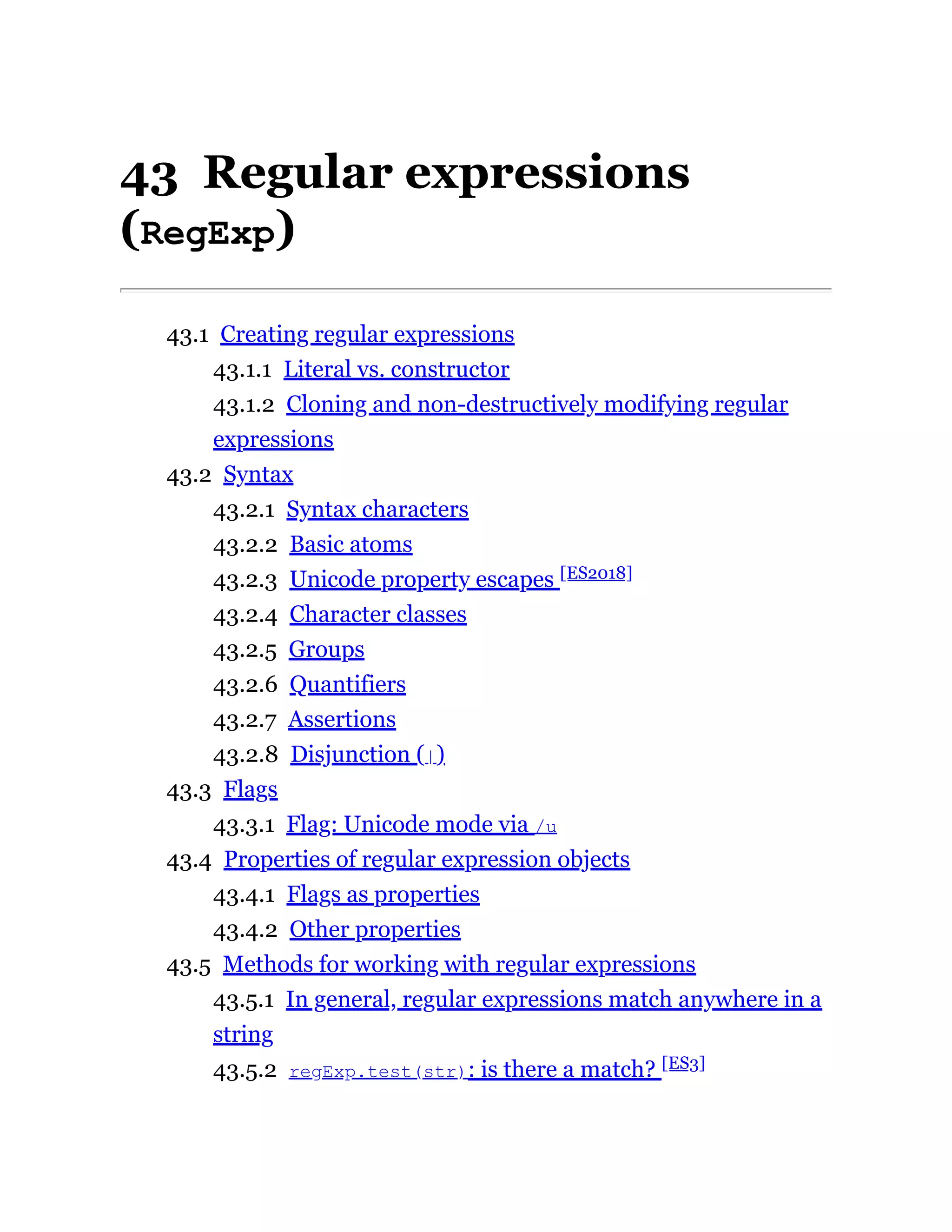 43 Regular expressions
(RegExp)
43.1 Creating regular expressions
43.1.1 Literal vs. constructor
43.1.2 Cloning and non-destructively modifying regular
expressions
43.2 Syntax
43.2.1 Syntax characters
43.2.2 Basic atoms
43.2.3 Unicode property escapes [ES2018]
43.2.4 Character classes
43.2.5 Groups
43.2.6 Quantifiers
43.2.7 Assertions
43.2.8 Disjunction (|)
43.3 Flags
43.3.1 Flag: Unicode mode via /u
43.4 Properties of regular expression objects
43.4.1 Flags as properties
43.4.2 Other properties
43.5 Methods for working with regular expressions
43.5.1 In general, regular expressions match anywhere in a
string
43.5.2 regExp.test(str): is there a match? [ES3]
 