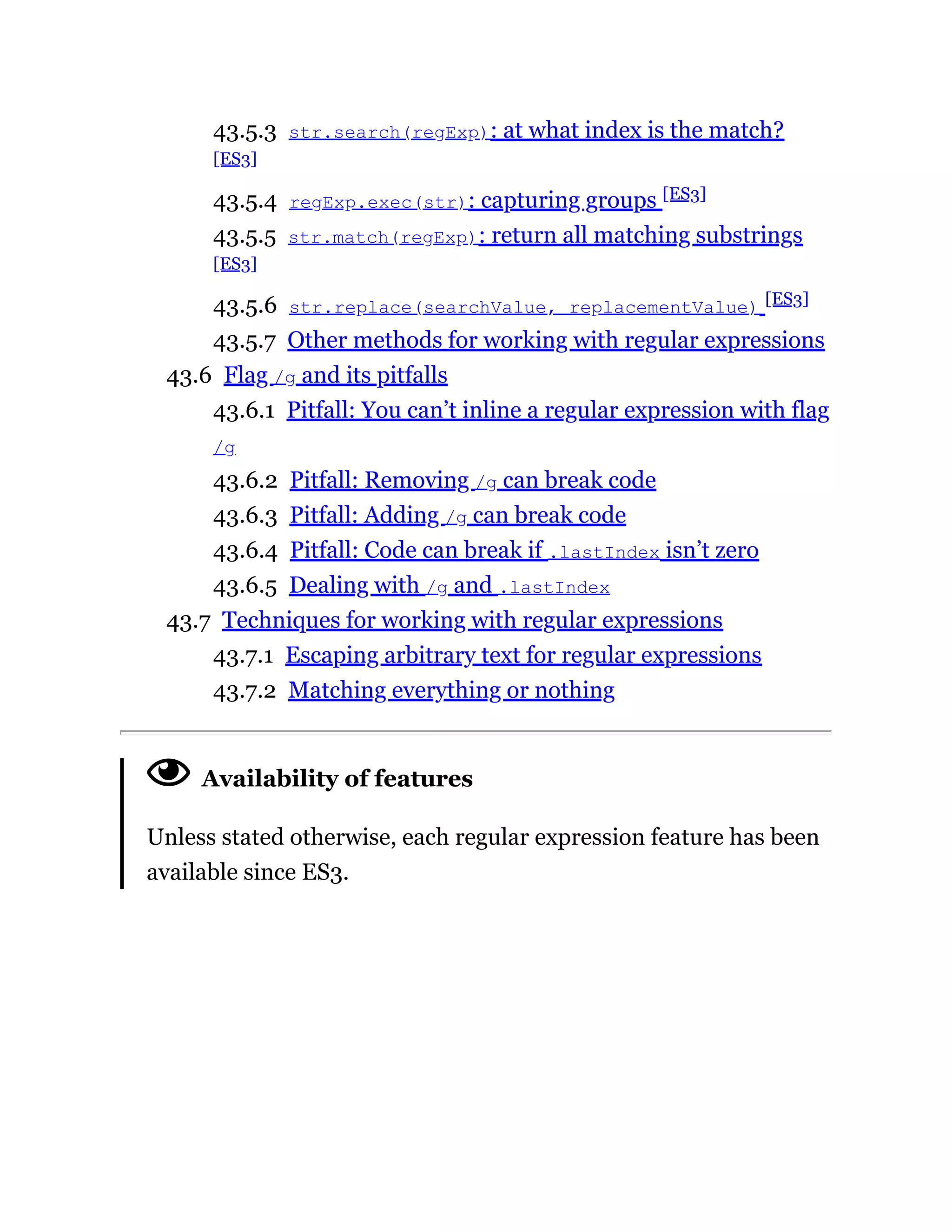 43.5.3 str.search(regExp): at what index is the match?
[ES3]
43.5.4 regExp.exec(str): capturing groups [ES3]
43.5.5 str.match(regExp): return all matching substrings
[ES3]
43.5.6 str.replace(searchValue, replacementValue) [ES3]
43.5.7 Other methods for working with regular expressions
43.6 Flag /g and its pitfalls
43.6.1 Pitfall: You can’t inline a regular expression with flag
/g
43.6.2 Pitfall: Removing /g can break code
43.6.3 Pitfall: Adding /g can break code
43.6.4 Pitfall: Code can break if .lastIndex isn’t zero
43.6.5 Dealing with /g and .lastIndex
43.7 Techniques for working with regular expressions
43.7.1 Escaping arbitrary text for regular expressions
43.7.2 Matching everything or nothing
Availability of features
Unless stated otherwise, each regular expression feature has been
available since ES3.
 