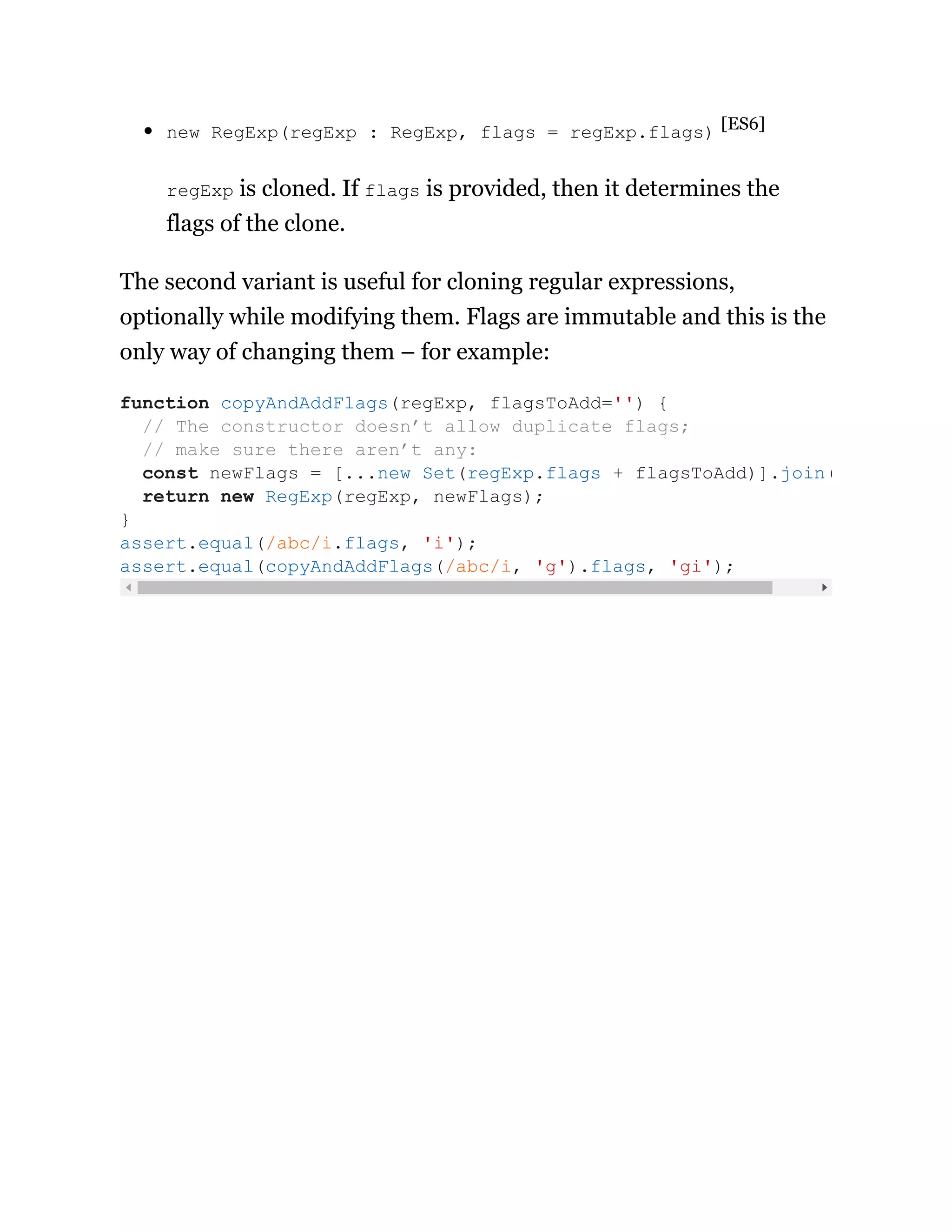 new RegExp(regExp : RegExp, flags = regExp.flags) [ES6]
regExp is cloned. If flags is provided, then it determines the
flags of the clone.
The second variant is useful for cloning regular expressions,
optionally while modifying them. Flags are immutable and this is the
only way of changing them – for example:
function copyAndAddFlags(regExp, flagsToAdd='') {
// The constructor doesn’t allow duplicate flags;
// make sure there aren’t any:
const newFlags = [...new Set(regExp.flags + flagsToAdd)].join(
return new RegExp(regExp, newFlags);
}
assert.equal(/abc/i.flags, 'i');
assert.equal(copyAndAddFlags(/abc/i, 'g').flags, 'gi');
 