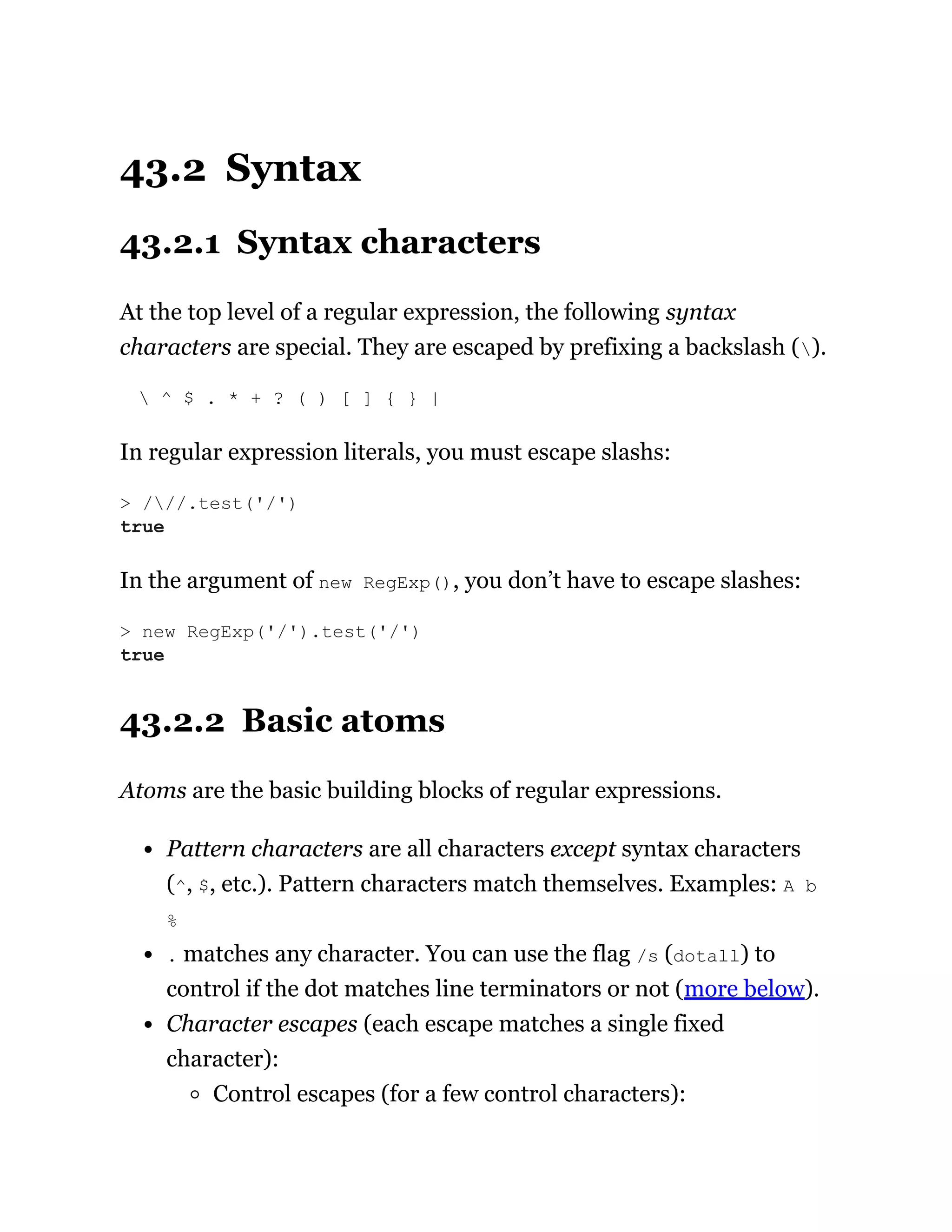 43.2 Syntax
43.2.1 Syntax characters
At the top level of a regular expression, the following syntax
characters are special. They are escaped by prefixing a backslash ().
 ^ $ . * + ? ( ) [ ] { } |
In regular expression literals, you must escape slashs:
In the argument of new RegExp(), you don’t have to escape slashes:
43.2.2 Basic atoms
Atoms are the basic building blocks of regular expressions.
Pattern characters are all characters except syntax characters
(^, $, etc.). Pattern characters match themselves. Examples: A b
%
. matches any character. You can use the flag /s (dotall) to
control if the dot matches line terminators or not (more below).
Character escapes (each escape matches a single fixed
character):
Control escapes (for a few control characters):
> ///.test('/')
true
> new RegExp('/').test('/')
true
 