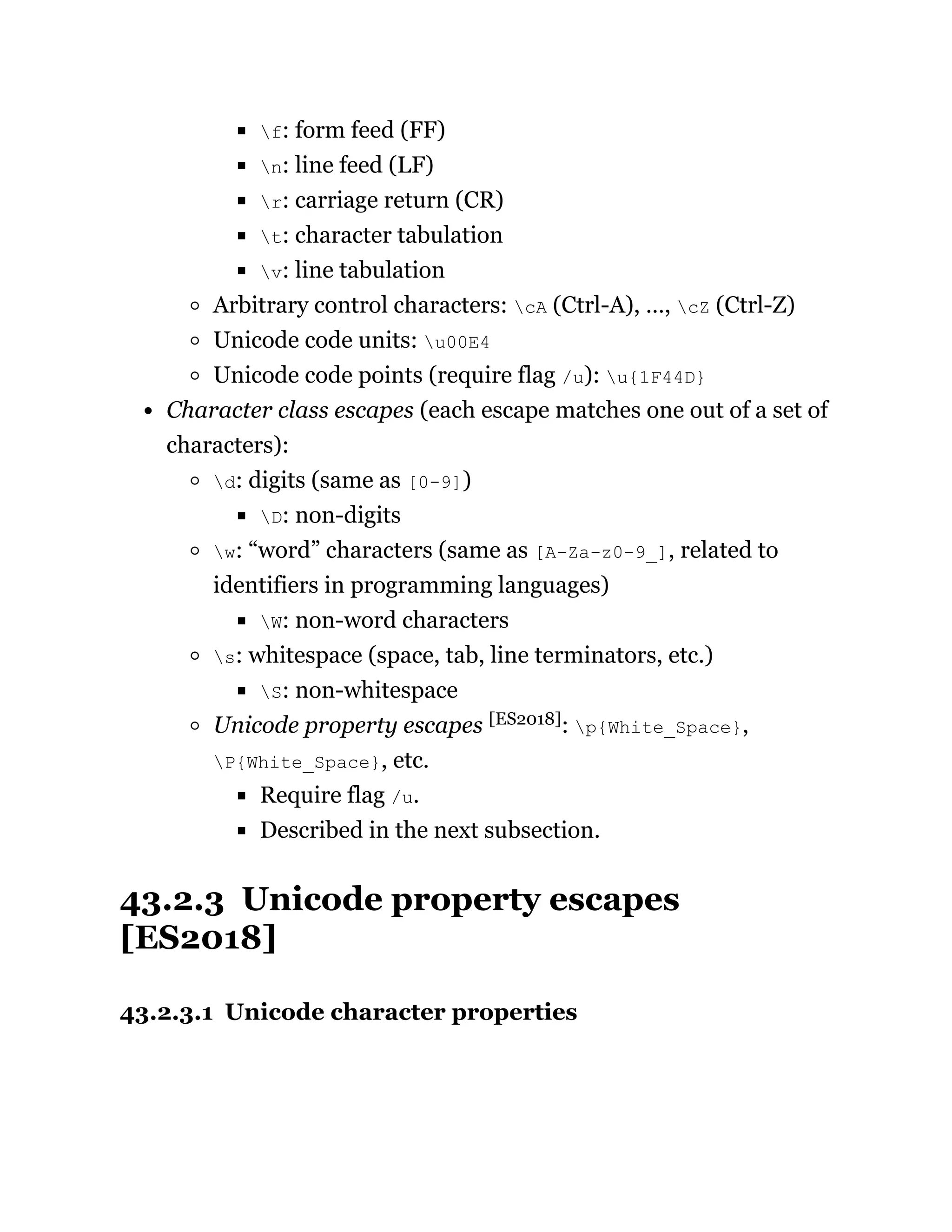 f: form feed (FF)
n: line feed (LF)
r: carriage return (CR)
t: character tabulation
v: line tabulation
Arbitrary control characters: cA (Ctrl-A), …, cZ (Ctrl-Z)
Unicode code units: u00E4
Unicode code points (require flag /u): u{1F44D}
Character class escapes (each escape matches one out of a set of
characters):
d: digits (same as [0-9])
D: non-digits
w: “word” characters (same as [A-Za-z0-9_], related to
identifiers in programming languages)
W: non-word characters
s: whitespace (space, tab, line terminators, etc.)
S: non-whitespace
Unicode property escapes [ES2018]: p{White_Space},
P{White_Space}, etc.
Require flag /u.
Described in the next subsection.
43.2.3 Unicode property escapes
[ES2018]
43.2.3.1 Unicode character properties
 