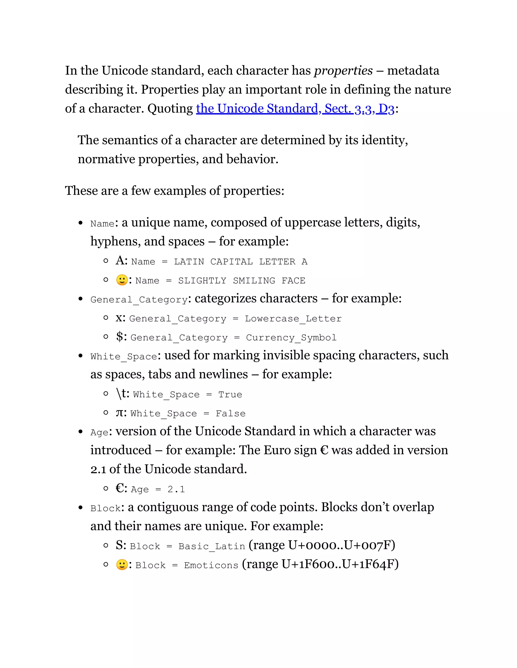 In the Unicode standard, each character has properties – metadata
describing it. Properties play an important role in defining the nature
of a character. Quoting the Unicode Standard, Sect. 3.3, D3:
The semantics of a character are determined by its identity,
normative properties, and behavior.
These are a few examples of properties:
Name: a unique name, composed of uppercase letters, digits,
hyphens, and spaces – for example:
A: Name = LATIN CAPITAL LETTER A
🙂: Name = SLIGHTLY SMILING FACE
General_Category: categorizes characters – for example:
x: General_Category = Lowercase_Letter
$: General_Category = Currency_Symbol
White_Space: used for marking invisible spacing characters, such
as spaces, tabs and newlines – for example:
t: White_Space = True
π: White_Space = False
Age: version of the Unicode Standard in which a character was
introduced – for example: The Euro sign € was added in version
2.1 of the Unicode standard.
€: Age = 2.1
Block: a contiguous range of code points. Blocks don’t overlap
and their names are unique. For example:
S: Block = Basic_Latin (range U+0000..U+007F)
🙂: Block = Emoticons (range U+1F600..U+1F64F)
 