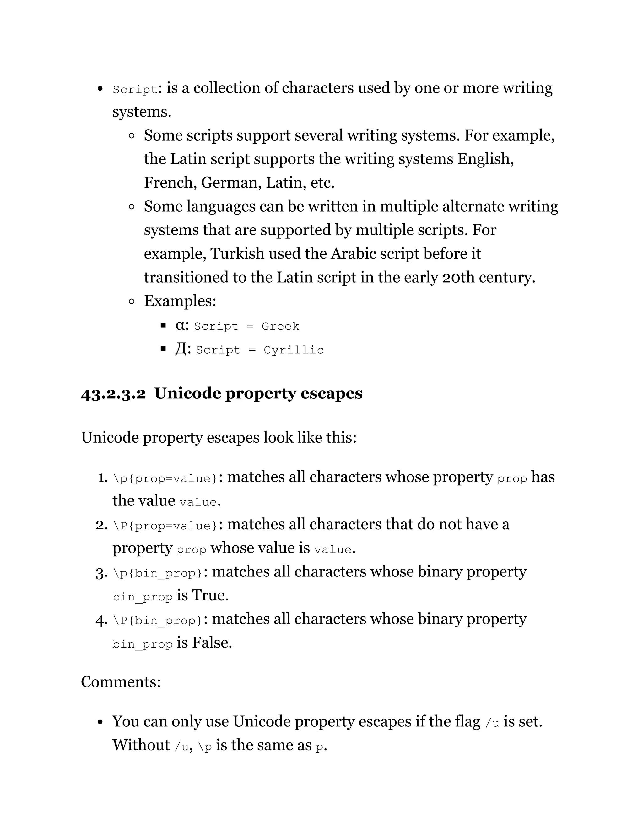 Script: is a collection of characters used by one or more writing
systems.
Some scripts support several writing systems. For example,
the Latin script supports the writing systems English,
French, German, Latin, etc.
Some languages can be written in multiple alternate writing
systems that are supported by multiple scripts. For
example, Turkish used the Arabic script before it
transitioned to the Latin script in the early 20th century.
Examples:
α: Script = Greek
Д: Script = Cyrillic
43.2.3.2 Unicode property escapes
Unicode property escapes look like this:
1. p{prop=value}: matches all characters whose property prop has
the value value.
2. P{prop=value}: matches all characters that do not have a
property prop whose value is value.
3. p{bin_prop}: matches all characters whose binary property
bin_prop is True.
4. P{bin_prop}: matches all characters whose binary property
bin_prop is False.
Comments:
You can only use Unicode property escapes if the flag /u is set.
Without /u, p is the same as p.
 