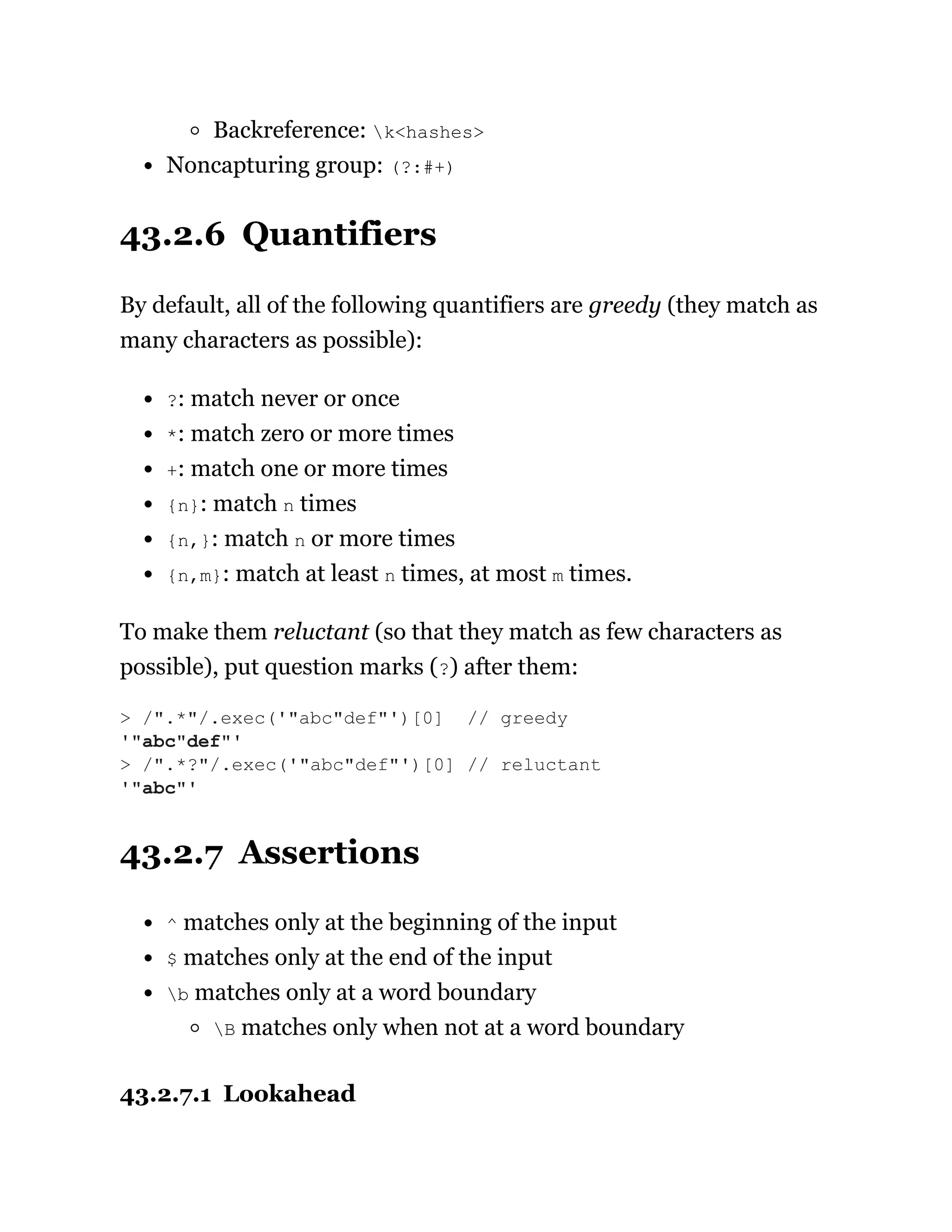 Backreference: k<hashes>
Noncapturing group: (?:#+)
43.2.6 Quantifiers
By default, all of the following quantifiers are greedy (they match as
many characters as possible):
?: match never or once
*: match zero or more times
+: match one or more times
{n}: match n times
{n,}: match n or more times
{n,m}: match at least n times, at most m times.
To make them reluctant (so that they match as few characters as
possible), put question marks (?) after them:
43.2.7 Assertions
^ matches only at the beginning of the input
$ matches only at the end of the input
b matches only at a word boundary
B matches only when not at a word boundary
43.2.7.1 Lookahead
> /".*"/.exec('"abc"def"')[0] // greedy
'"abc"def"'
> /".*?"/.exec('"abc"def"')[0] // reluctant
'"abc"'
 