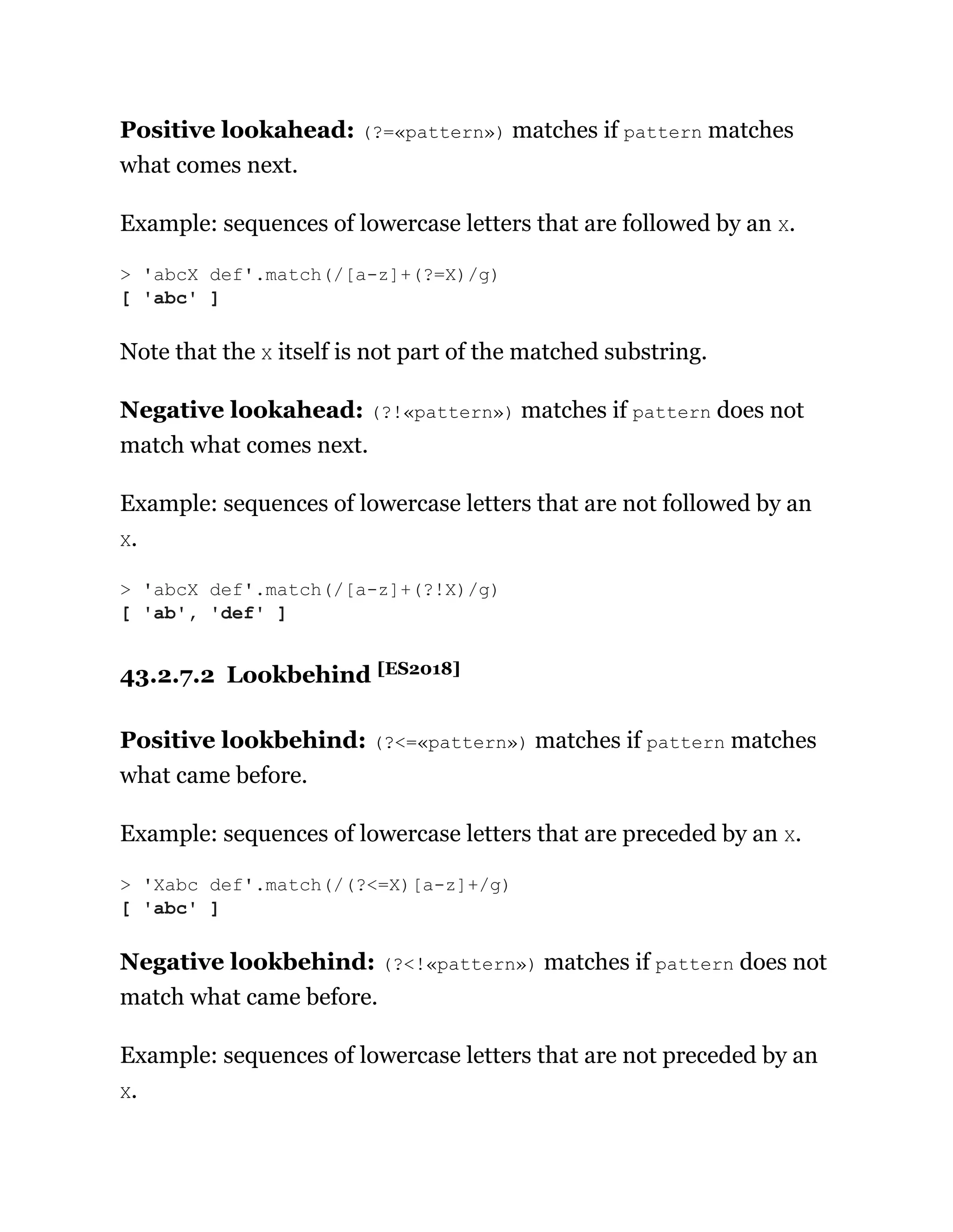 Positive lookahead: (?=«pattern») matches if pattern matches
what comes next.
Example: sequences of lowercase letters that are followed by an X.
Note that the X itself is not part of the matched substring.
Negative lookahead: (?!«pattern») matches if pattern does not
match what comes next.
Example: sequences of lowercase letters that are not followed by an
X.
43.2.7.2 Lookbehind [ES2018]
Positive lookbehind: (?<=«pattern») matches if pattern matches
what came before.
Example: sequences of lowercase letters that are preceded by an X.
Negative lookbehind: (?<!«pattern») matches if pattern does not
match what came before.
Example: sequences of lowercase letters that are not preceded by an
X.
> 'abcX def'.match(/[a-z]+(?=X)/g)
[ 'abc' ]
> 'abcX def'.match(/[a-z]+(?!X)/g)
[ 'ab', 'def' ]
> 'Xabc def'.match(/(?<=X)[a-z]+/g)
[ 'abc' ]
 