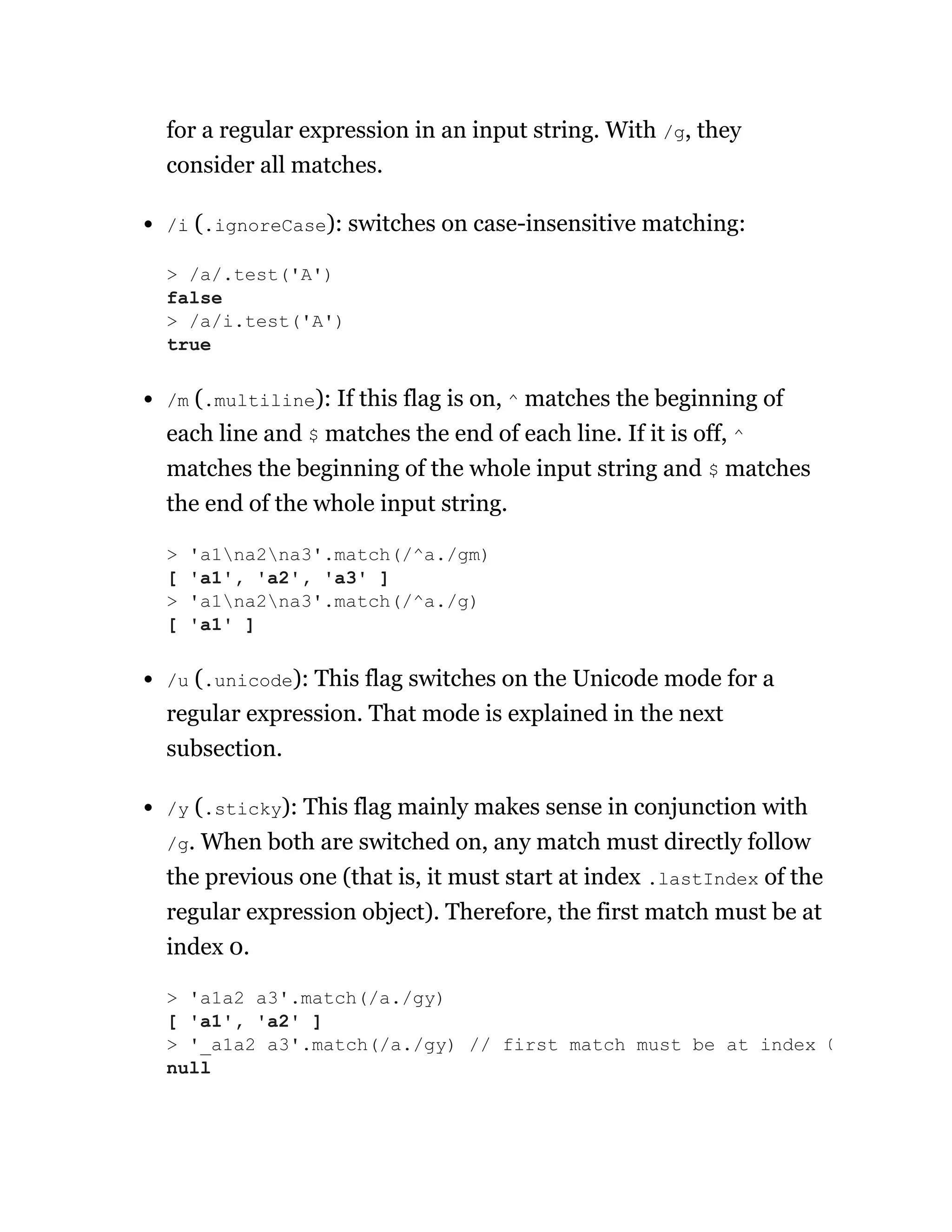 for a regular expression in an input string. With /g, they
consider all matches.
/i (.ignoreCase): switches on case-insensitive matching:
/m (.multiline): If this flag is on, ^ matches the beginning of
each line and $ matches the end of each line. If it is off, ^
matches the beginning of the whole input string and $ matches
the end of the whole input string.
/u (.unicode): This flag switches on the Unicode mode for a
regular expression. That mode is explained in the next
subsection.
/y (.sticky): This flag mainly makes sense in conjunction with
/g. When both are switched on, any match must directly follow
the previous one (that is, it must start at index .lastIndex of the
regular expression object). Therefore, the first match must be at
index 0.
> /a/.test('A')
false
> /a/i.test('A')
true
> 'a1na2na3'.match(/^a./gm)
[ 'a1', 'a2', 'a3' ]
> 'a1na2na3'.match(/^a./g)
[ 'a1' ]
> 'a1a2 a3'.match(/a./gy)
[ 'a1', 'a2' ]
> '_a1a2 a3'.match(/a./gy) // first match must be at index 0
null
 
