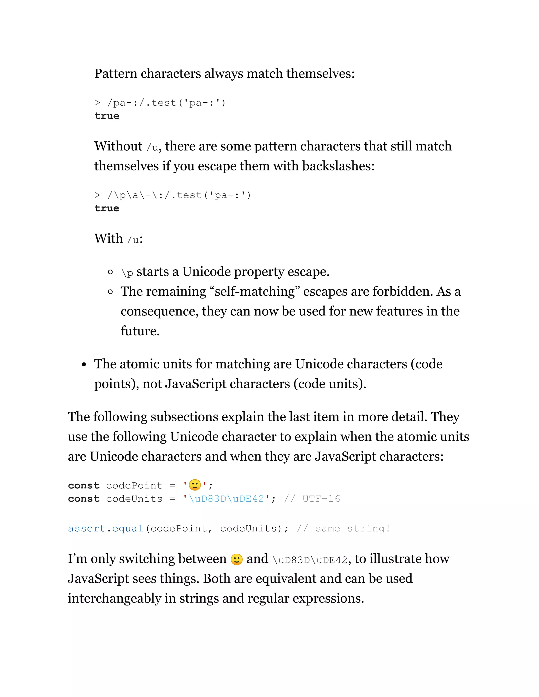 Pattern characters always match themselves:
Without /u, there are some pattern characters that still match
themselves if you escape them with backslashes:
With /u:
p starts a Unicode property escape.
The remaining “self-matching” escapes are forbidden. As a
consequence, they can now be used for new features in the
future.
The atomic units for matching are Unicode characters (code
points), not JavaScript characters (code units).
The following subsections explain the last item in more detail. They
use the following Unicode character to explain when the atomic units
are Unicode characters and when they are JavaScript characters:
I’m only switching between 🙂 and uD83DuDE42, to illustrate how
JavaScript sees things. Both are equivalent and can be used
interchangeably in strings and regular expressions.
> /pa-:/.test('pa-:')
true
> /pa-:/.test('pa-:')
true
const codePoint = '🙂';
const codeUnits = 'uD83DuDE42'; // UTF-16
assert.equal(codePoint, codeUnits); // same string!
 
