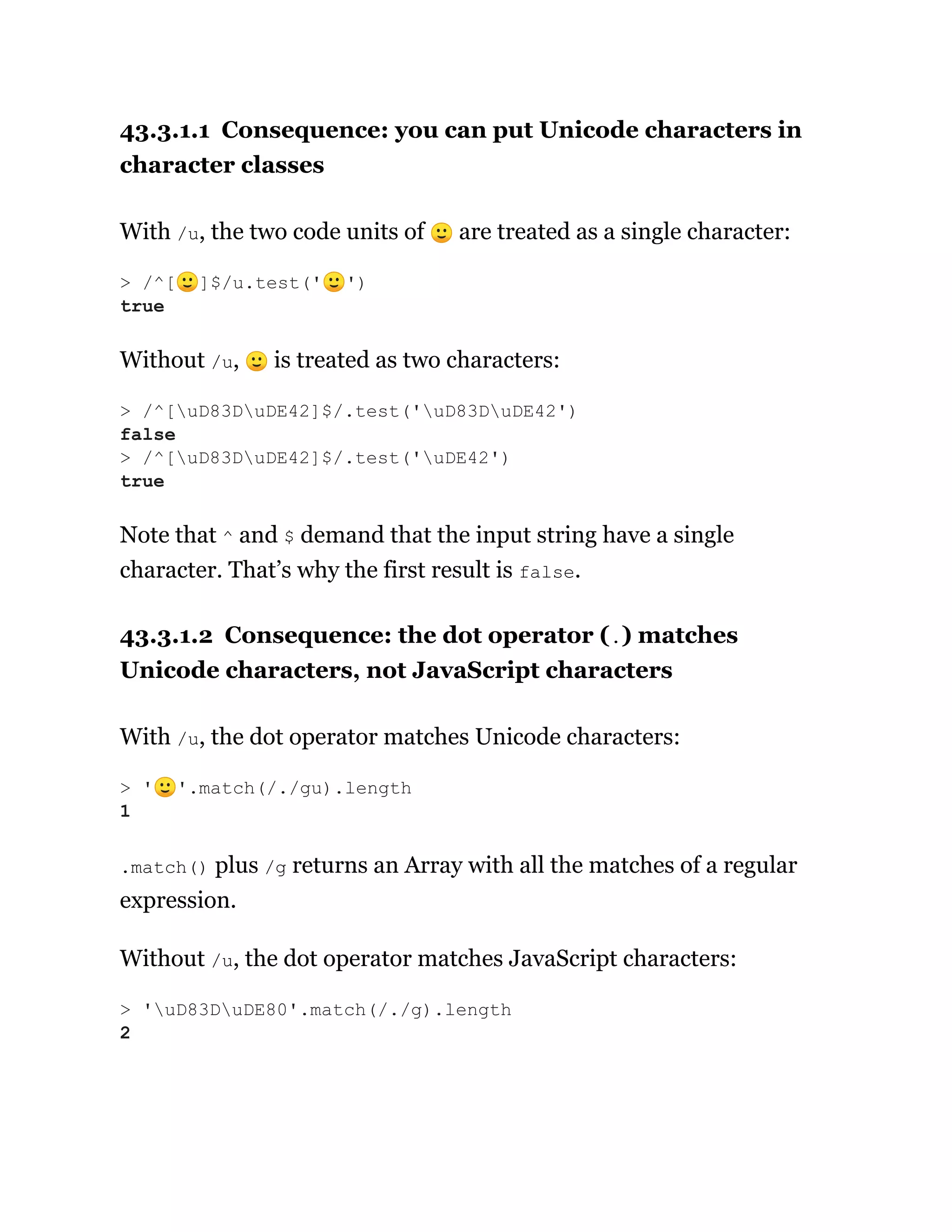 43.3.1.1 Consequence: you can put Unicode characters in
character classes
With /u, the two code units of 🙂 are treated as a single character:
Without /u, 🙂 is treated as two characters:
Note that ^ and $ demand that the input string have a single
character. That’s why the first result is false.
43.3.1.2 Consequence: the dot operator (.) matches
Unicode characters, not JavaScript characters
With /u, the dot operator matches Unicode characters:
.match() plus /g returns an Array with all the matches of a regular
expression.
Without /u, the dot operator matches JavaScript characters:
> /^[🙂]$/u.test('🙂')
true
> /^[uD83DuDE42]$/.test('uD83DuDE42')
false
> /^[uD83DuDE42]$/.test('uDE42')
true
> '🙂'.match(/./gu).length
1
> 'uD83DuDE80'.match(/./g).length
2
 