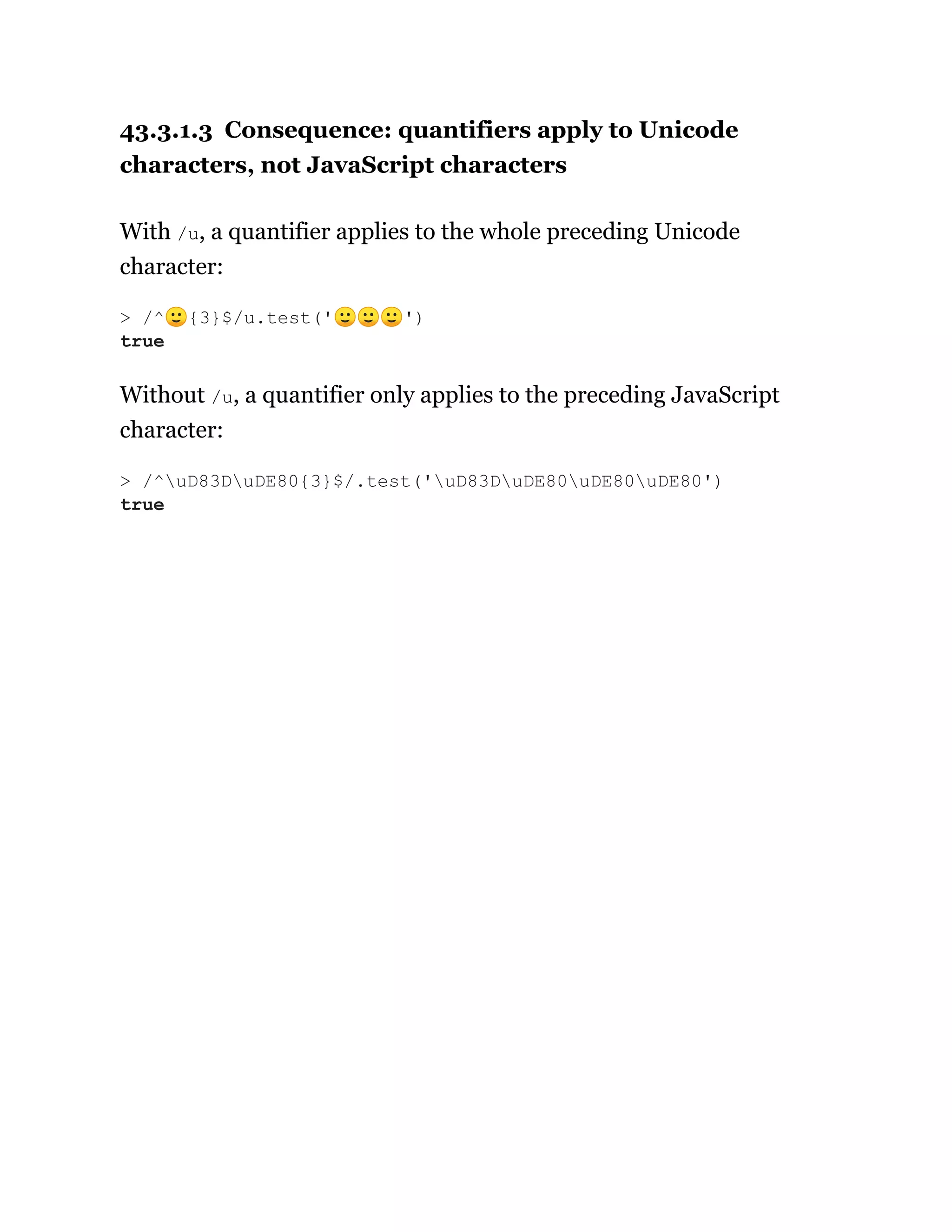 43.3.1.3 Consequence: quantifiers apply to Unicode
characters, not JavaScript characters
With /u, a quantifier applies to the whole preceding Unicode
character:
Without /u, a quantifier only applies to the preceding JavaScript
character:
> /^🙂{3}$/u.test('🙂🙂🙂')
true
> /^uD83DuDE80{3}$/.test('uD83DuDE80uDE80uDE80')
true
 
