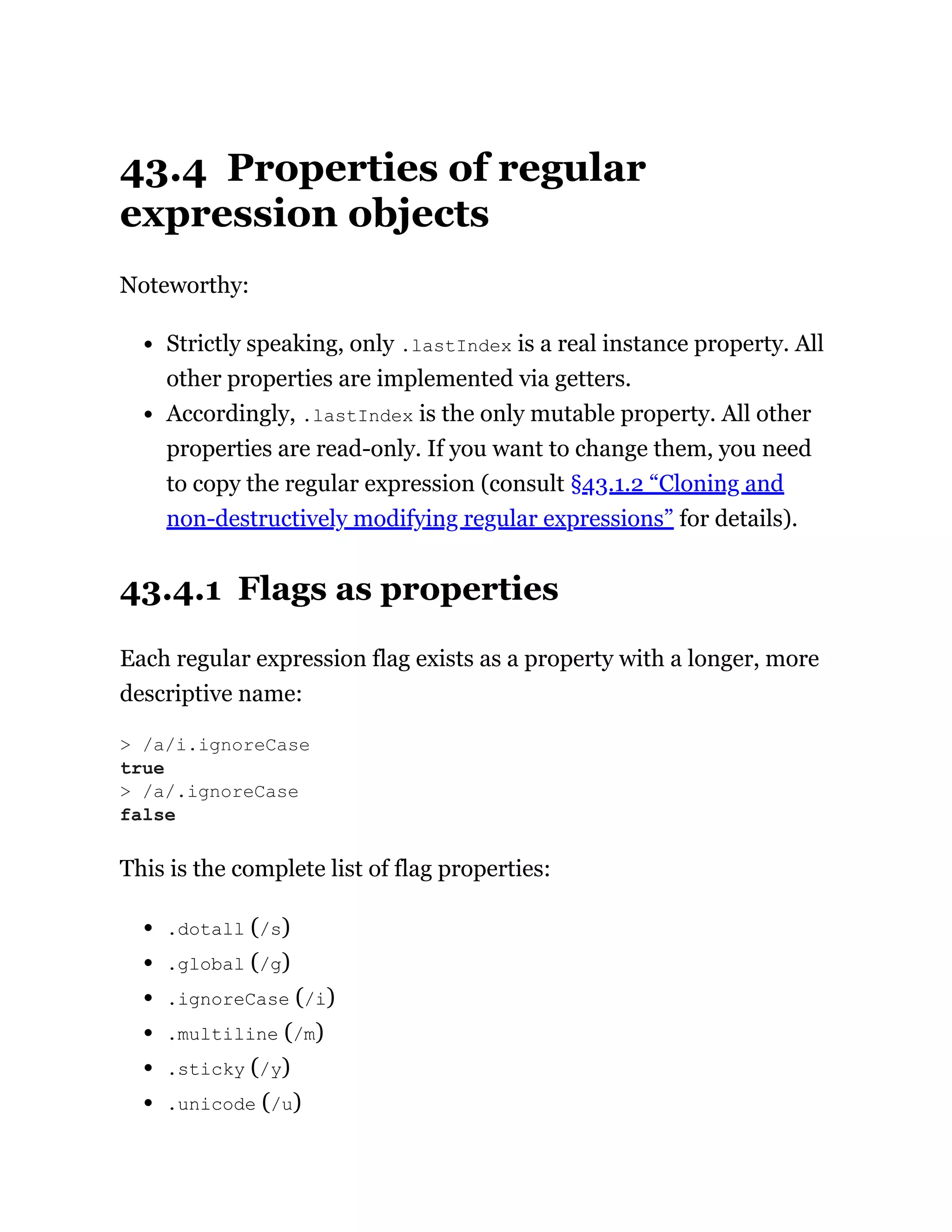 43.4 Properties of regular
expression objects
Noteworthy:
Strictly speaking, only .lastIndex is a real instance property. All
other properties are implemented via getters.
Accordingly, .lastIndex is the only mutable property. All other
properties are read-only. If you want to change them, you need
to copy the regular expression (consult §43.1.2 “Cloning and
non-destructively modifying regular expressions” for details).
43.4.1 Flags as properties
Each regular expression flag exists as a property with a longer, more
descriptive name:
This is the complete list of flag properties:
.dotall (/s)
.global (/g)
.ignoreCase (/i)
.multiline (/m)
.sticky (/y)
.unicode (/u)
> /a/i.ignoreCase
true
> /a/.ignoreCase
false
 