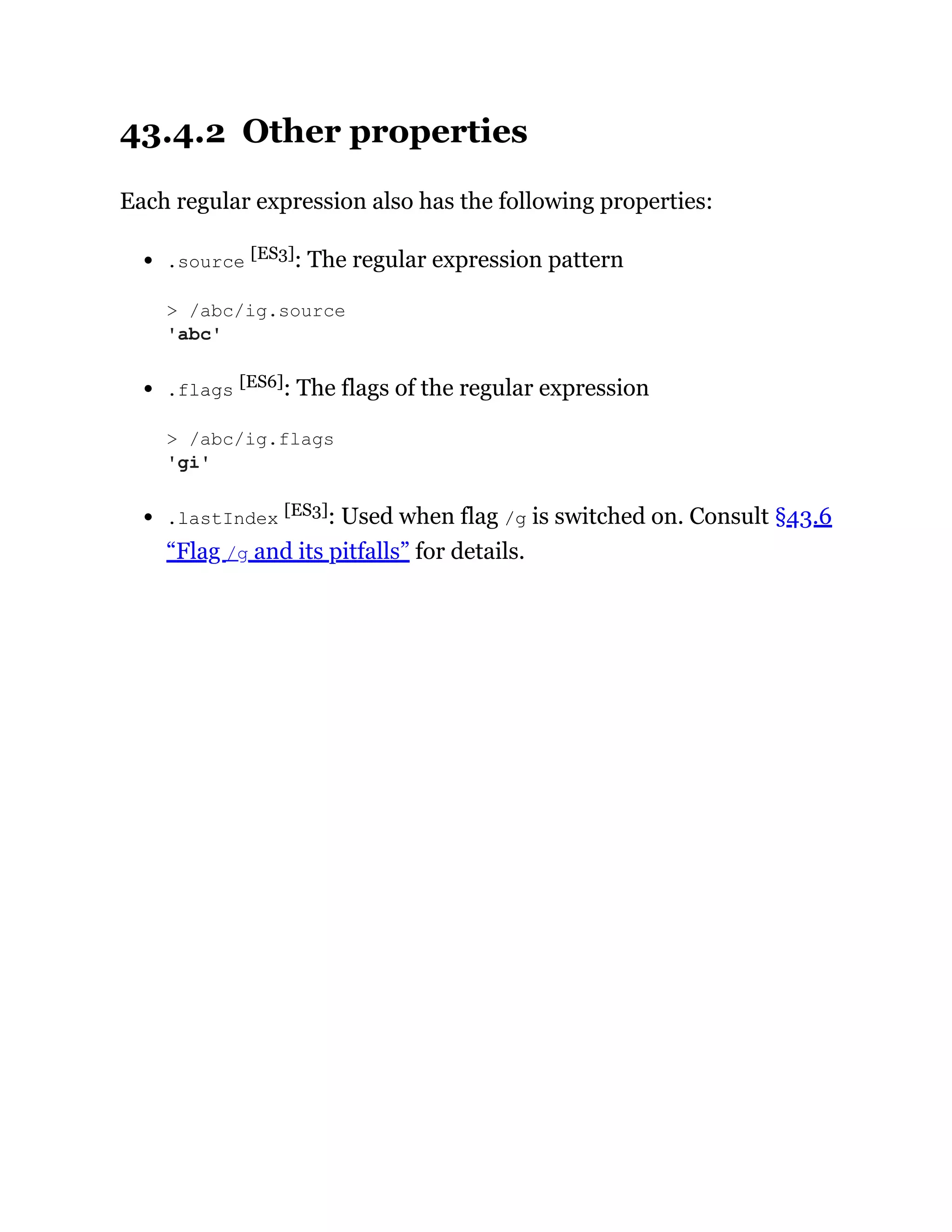 43.4.2 Other properties
Each regular expression also has the following properties:
.source [ES3]: The regular expression pattern
.flags [ES6]: The flags of the regular expression
.lastIndex [ES3]: Used when flag /g is switched on. Consult §43.6
“Flag /g and its pitfalls” for details.
> /abc/ig.source
'abc'
> /abc/ig.flags
'gi'
 