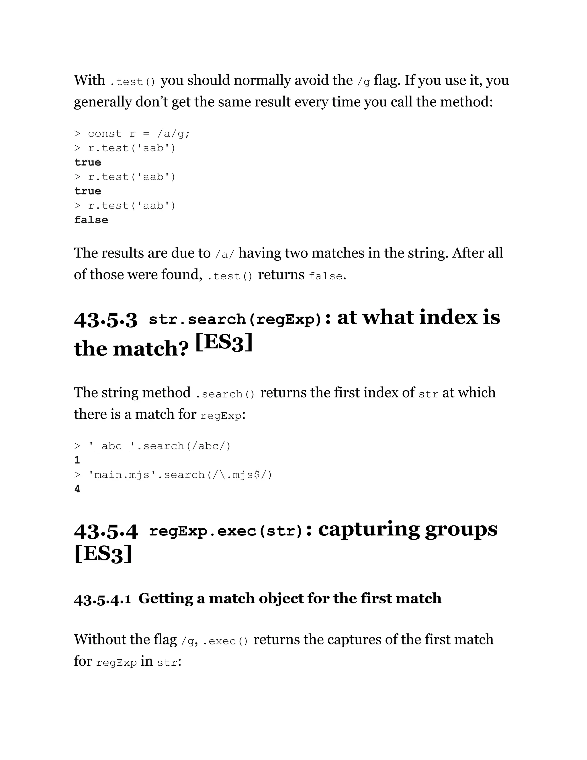 With .test() you should normally avoid the /g flag. If you use it, you
generally don’t get the same result every time you call the method:
The results are due to /a/ having two matches in the string. After all
of those were found, .test() returns false.
43.5.3 str.search(regExp): at what index is
the match? [ES3]
The string method .search() returns the first index of str at which
there is a match for regExp:
43.5.4 regExp.exec(str): capturing groups
[ES3]
43.5.4.1 Getting a match object for the first match
Without the flag /g, .exec() returns the captures of the first match
for regExp in str:
> const r = /a/g;
> r.test('aab')
true
> r.test('aab')
true
> r.test('aab')
false
> '_abc_'.search(/abc/)
1
> 'main.mjs'.search(/.mjs$/)
4
 