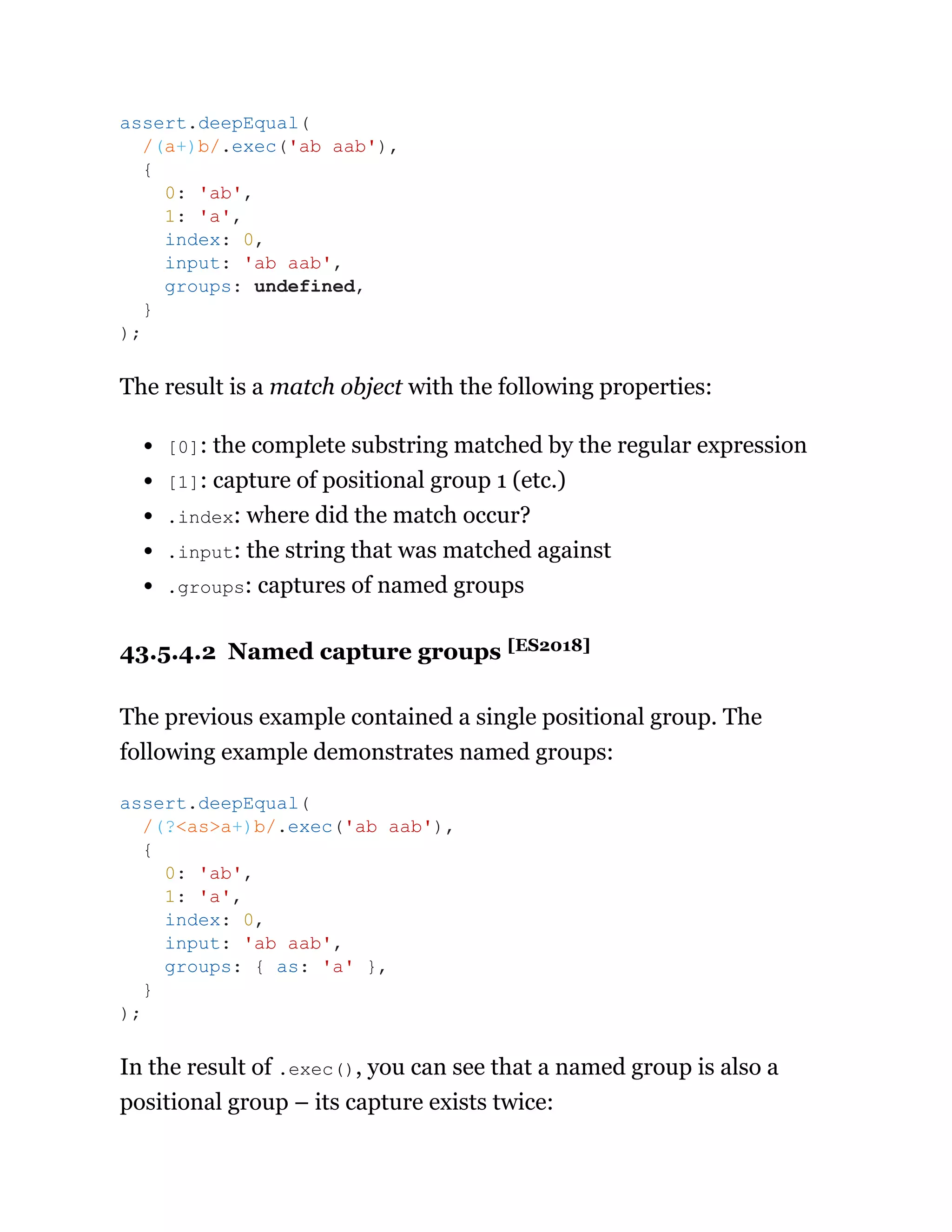 The result is a match object with the following properties:
[0]: the complete substring matched by the regular expression
[1]: capture of positional group 1 (etc.)
.index: where did the match occur?
.input: the string that was matched against
.groups: captures of named groups
43.5.4.2 Named capture groups [ES2018]
The previous example contained a single positional group. The
following example demonstrates named groups:
In the result of .exec(), you can see that a named group is also a
positional group – its capture exists twice:
assert.deepEqual(
/(a+)b/.exec('ab aab'),
{
0: 'ab',
1: 'a',
index: 0,
input: 'ab aab',
groups: undefined,
}
);
assert.deepEqual(
/(?<as>a+)b/.exec('ab aab'),
{
0: 'ab',
1: 'a',
index: 0,
input: 'ab aab',
groups: { as: 'a' },
}
);
 