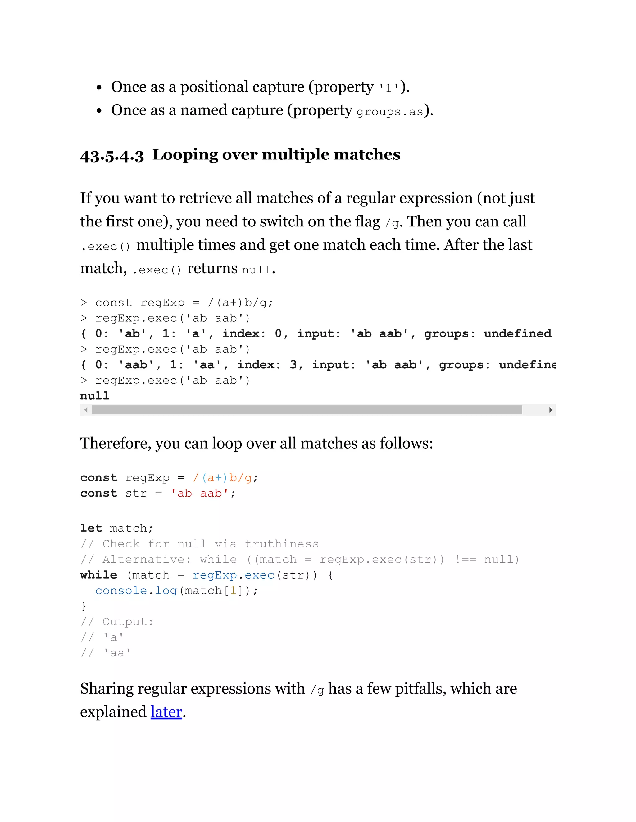 Once as a positional capture (property '1').
Once as a named capture (property groups.as).
43.5.4.3 Looping over multiple matches
If you want to retrieve all matches of a regular expression (not just
the first one), you need to switch on the flag /g. Then you can call
.exec() multiple times and get one match each time. After the last
match, .exec() returns null.
Therefore, you can loop over all matches as follows:
Sharing regular expressions with /g has a few pitfalls, which are
explained later.
> const regExp = /(a+)b/g;
> regExp.exec('ab aab')
{ 0: 'ab', 1: 'a', index: 0, input: 'ab aab', groups: undefined
> regExp.exec('ab aab')
{ 0: 'aab', 1: 'aa', index: 3, input: 'ab aab', groups: undefine
> regExp.exec('ab aab')
null
const regExp = /(a+)b/g;
const str = 'ab aab';
let match;
// Check for null via truthiness
// Alternative: while ((match = regExp.exec(str)) !== null)
while (match = regExp.exec(str)) {
console.log(match[1]);
}
// Output:
// 'a'
// 'aa'
 