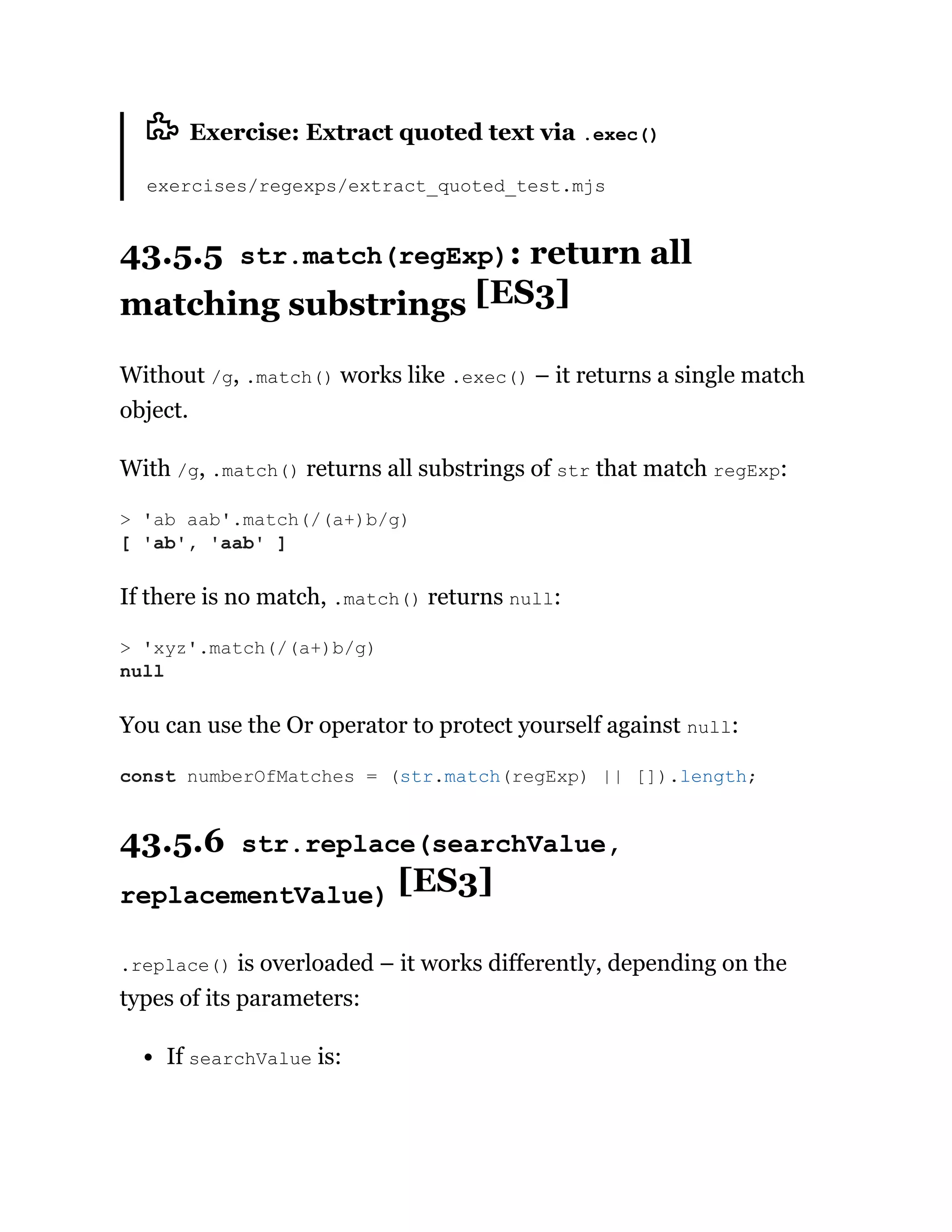 Exercise: Extract quoted text via .exec()
exercises/regexps/extract_quoted_test.mjs
43.5.5 str.match(regExp): return all
matching substrings [ES3]
Without /g, .match() works like .exec() – it returns a single match
object.
With /g, .match() returns all substrings of str that match regExp:
If there is no match, .match() returns null:
You can use the Or operator to protect yourself against null:
43.5.6 str.replace(searchValue,
replacementValue) [ES3]
.replace() is overloaded – it works differently, depending on the
types of its parameters:
If searchValue is:
> 'ab aab'.match(/(a+)b/g)
[ 'ab', 'aab' ]
> 'xyz'.match(/(a+)b/g)
null
const numberOfMatches = (str.match(regExp) || []).length;
 