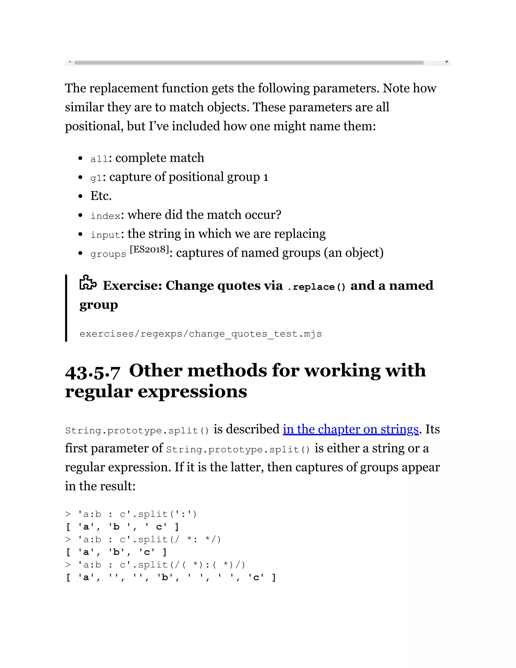 The replacement function gets the following parameters. Note how
similar they are to match objects. These parameters are all
positional, but I’ve included how one might name them:
all: complete match
g1: capture of positional group 1
Etc.
index: where did the match occur?
input: the string in which we are replacing
groups [ES2018]: captures of named groups (an object)
Exercise: Change quotes via .replace() and a named
group
exercises/regexps/change_quotes_test.mjs
43.5.7 Other methods for working with
regular expressions
String.prototype.split() is described in the chapter on strings. Its
first parameter of String.prototype.split() is either a string or a
regular expression. If it is the latter, then captures of groups appear
in the result:
> 'a:b : c'.split(':')
[ 'a', 'b ', ' c' ]
> 'a:b : c'.split(/ *: */)
[ 'a', 'b', 'c' ]
> 'a:b : c'.split(/( *):( *)/)
[ 'a', '', '', 'b', ' ', ' ', 'c' ]
 