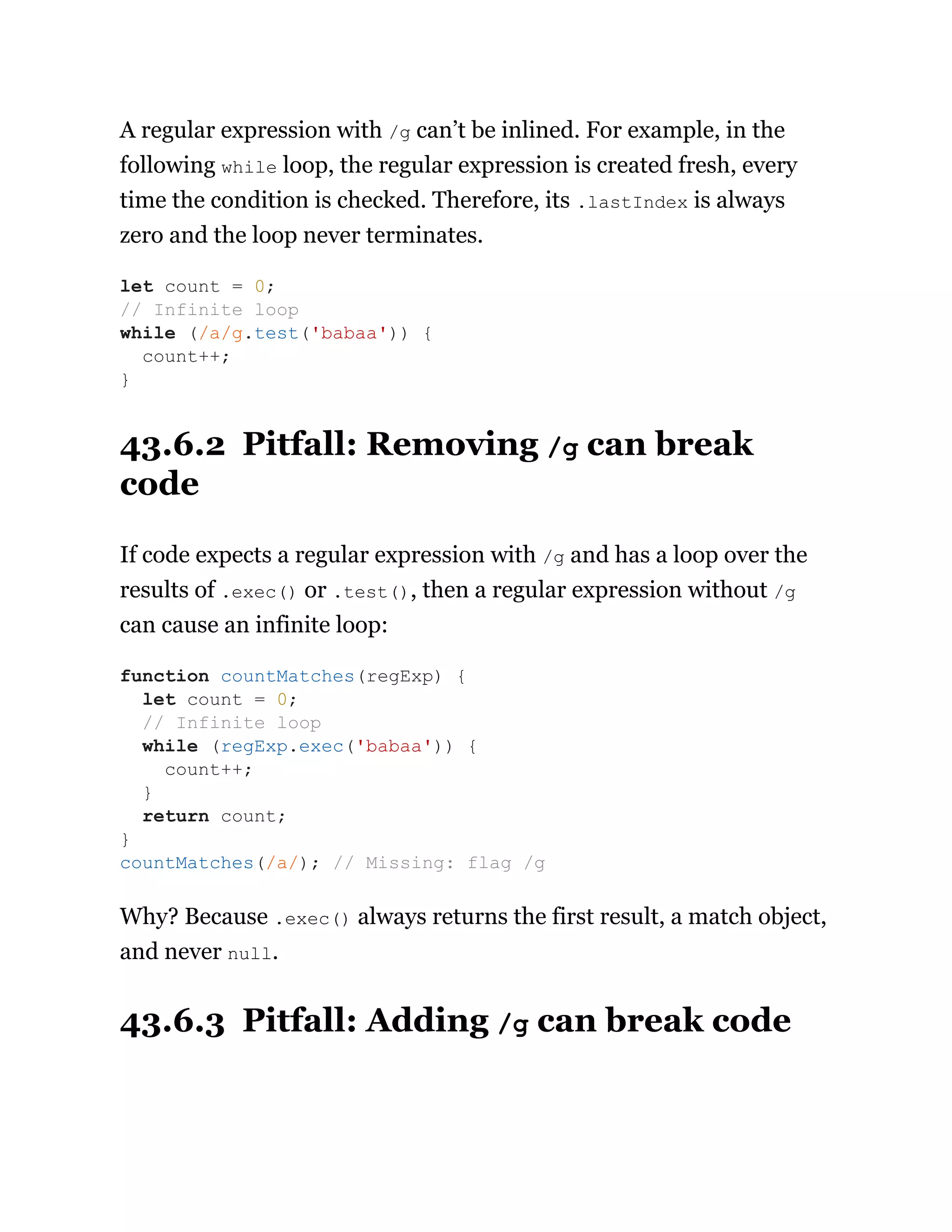 A regular expression with /g can’t be inlined. For example, in the
following while loop, the regular expression is created fresh, every
time the condition is checked. Therefore, its .lastIndex is always
zero and the loop never terminates.
43.6.2 Pitfall: Removing /g can break
code
If code expects a regular expression with /g and has a loop over the
results of .exec() or .test(), then a regular expression without /g
can cause an infinite loop:
Why? Because .exec() always returns the first result, a match object,
and never null.
43.6.3 Pitfall: Adding /g can break code
let count = 0;
// Infinite loop
while (/a/g.test('babaa')) {
count++;
}
function countMatches(regExp) {
let count = 0;
// Infinite loop
while (regExp.exec('babaa')) {
count++;
}
return count;
}
countMatches(/a/); // Missing: flag /g
 