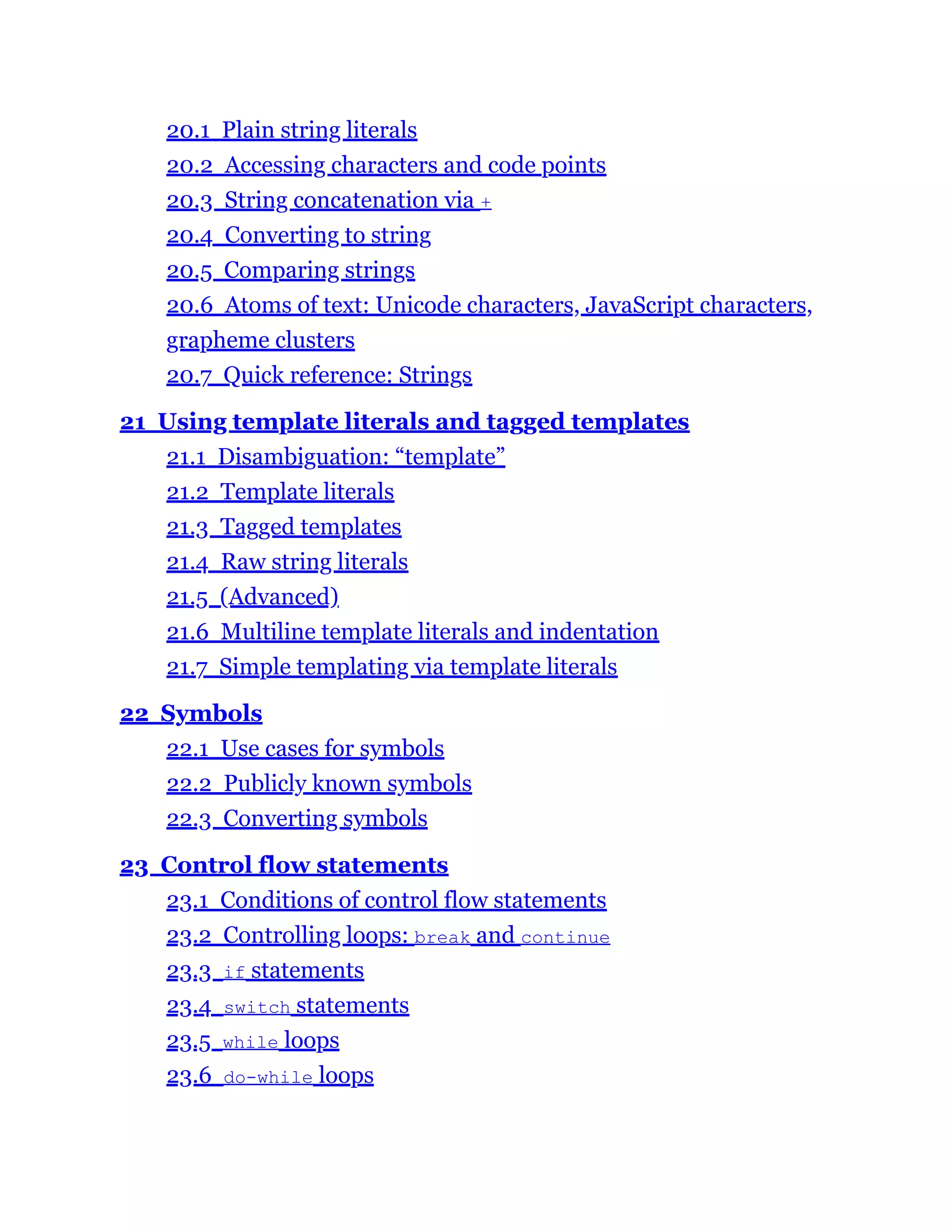 20.1 Plain string literals
20.2 Accessing characters and code points
20.3 String concatenation via +
20.4 Converting to string
20.5 Comparing strings
20.6 Atoms of text: Unicode characters, JavaScript characters,
grapheme clusters
20.7 Quick reference: Strings
21 Using template literals and tagged templates
21.1 Disambiguation: “template”
21.2 Template literals
21.3 Tagged templates
21.4 Raw string literals
21.5 (Advanced)
21.6 Multiline template literals and indentation
21.7 Simple templating via template literals
22 Symbols
22.1 Use cases for symbols
22.2 Publicly known symbols
22.3 Converting symbols
23 Control flow statements
23.1 Conditions of control flow statements
23.2 Controlling loops: break and continue
23.3 if statements
23.4 switch statements
23.5 while loops
23.6 do-while loops
 