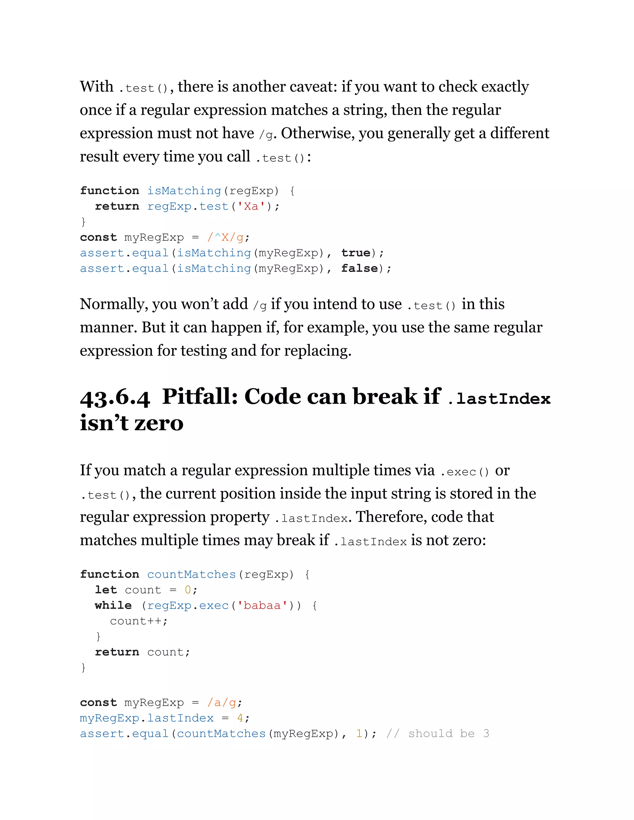 With .test(), there is another caveat: if you want to check exactly
once if a regular expression matches a string, then the regular
expression must not have /g. Otherwise, you generally get a different
result every time you call .test():
Normally, you won’t add /g if you intend to use .test() in this
manner. But it can happen if, for example, you use the same regular
expression for testing and for replacing.
43.6.4 Pitfall: Code can break if .lastIndex
isn’t zero
If you match a regular expression multiple times via .exec() or
.test(), the current position inside the input string is stored in the
regular expression property .lastIndex. Therefore, code that
matches multiple times may break if .lastIndex is not zero:
function isMatching(regExp) {
return regExp.test('Xa');
}
const myRegExp = /^X/g;
assert.equal(isMatching(myRegExp), true);
assert.equal(isMatching(myRegExp), false);
function countMatches(regExp) {
let count = 0;
while (regExp.exec('babaa')) {
count++;
}
return count;
}
const myRegExp = /a/g;
myRegExp.lastIndex = 4;
assert.equal(countMatches(myRegExp), 1); // should be 3
 
