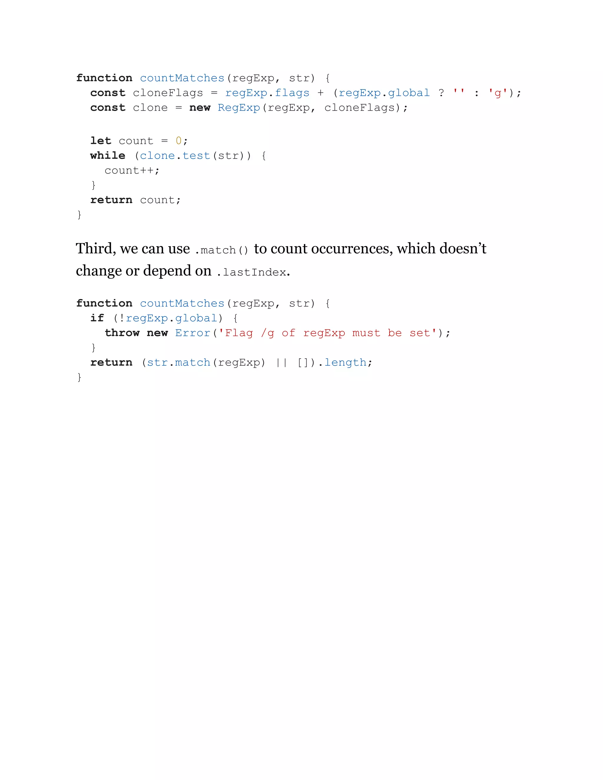 Third, we can use .match() to count occurrences, which doesn’t
change or depend on .lastIndex.
function countMatches(regExp, str) {
const cloneFlags = regExp.flags + (regExp.global ? '' : 'g');
const clone = new RegExp(regExp, cloneFlags);
let count = 0;
while (clone.test(str)) {
count++;
}
return count;
}
function countMatches(regExp, str) {
if (!regExp.global) {
throw new Error('Flag /g of regExp must be set');
}
return (str.match(regExp) || []).length;
}
 