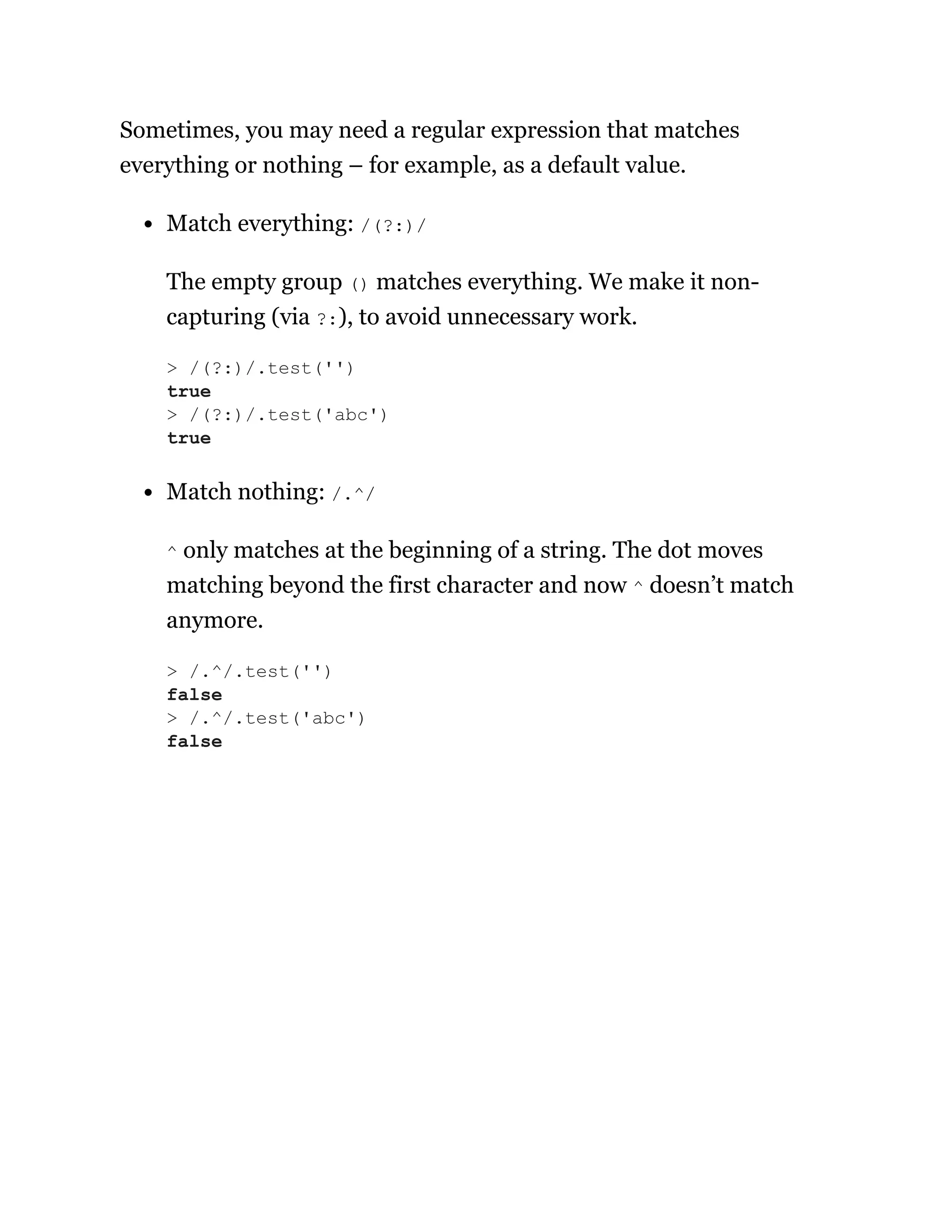 Sometimes, you may need a regular expression that matches
everything or nothing – for example, as a default value.
Match everything: /(?:)/
The empty group () matches everything. We make it non-
capturing (via ?:), to avoid unnecessary work.
Match nothing: /.^/
^ only matches at the beginning of a string. The dot moves
matching beyond the first character and now ^ doesn’t match
anymore.
> /(?:)/.test('')
true
> /(?:)/.test('abc')
true
> /.^/.test('')
false
> /.^/.test('abc')
false
 