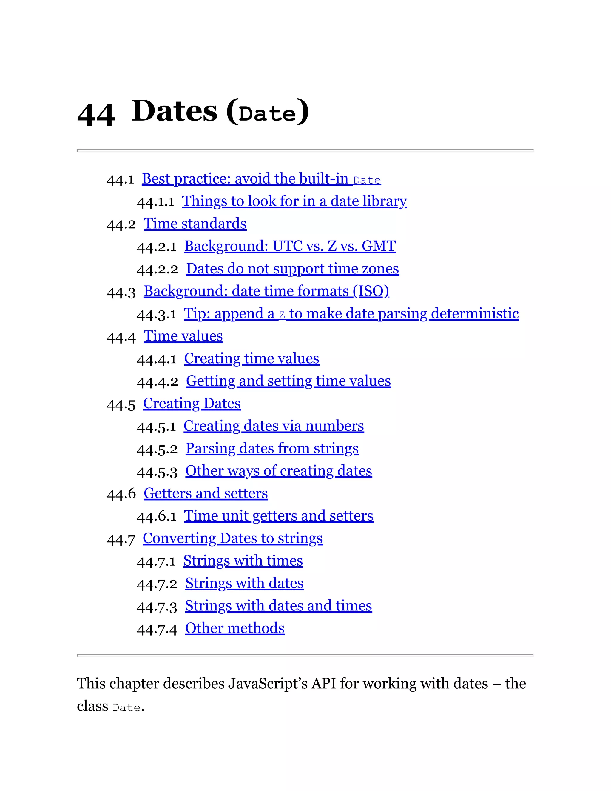 44 Dates (Date)
44.1 Best practice: avoid the built-in Date
44.1.1 Things to look for in a date library
44.2 Time standards
44.2.1 Background: UTC vs. Z vs. GMT
44.2.2 Dates do not support time zones
44.3 Background: date time formats (ISO)
44.3.1 Tip: append a Z to make date parsing deterministic
44.4 Time values
44.4.1 Creating time values
44.4.2 Getting and setting time values
44.5 Creating Dates
44.5.1 Creating dates via numbers
44.5.2 Parsing dates from strings
44.5.3 Other ways of creating dates
44.6 Getters and setters
44.6.1 Time unit getters and setters
44.7 Converting Dates to strings
44.7.1 Strings with times
44.7.2 Strings with dates
44.7.3 Strings with dates and times
44.7.4 Other methods
This chapter describes JavaScript’s API for working with dates – the
class Date.
 