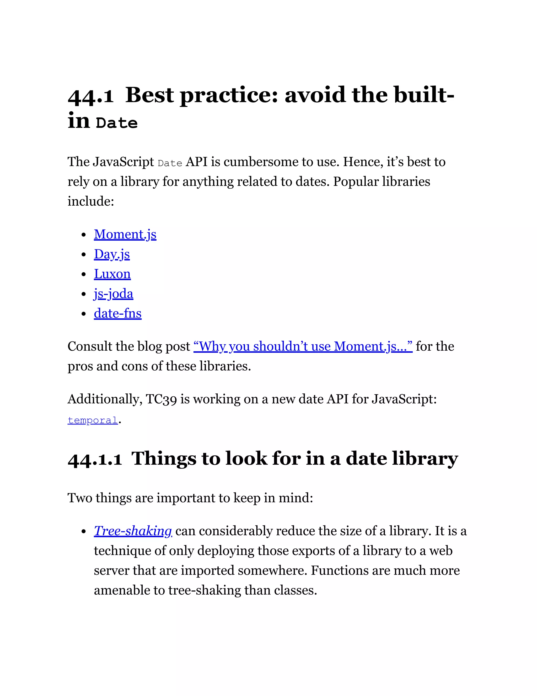 44.1 Best practice: avoid the built-
in Date
The JavaScript Date API is cumbersome to use. Hence, it’s best to
rely on a library for anything related to dates. Popular libraries
include:
Moment.js
Day.js
Luxon
js-joda
date-fns
Consult the blog post “Why you shouldn’t use Moment.js…” for the
pros and cons of these libraries.
Additionally, TC39 is working on a new date API for JavaScript:
temporal.
44.1.1 Things to look for in a date library
Two things are important to keep in mind:
Tree-shaking can considerably reduce the size of a library. It is a
technique of only deploying those exports of a library to a web
server that are imported somewhere. Functions are much more
amenable to tree-shaking than classes.
 