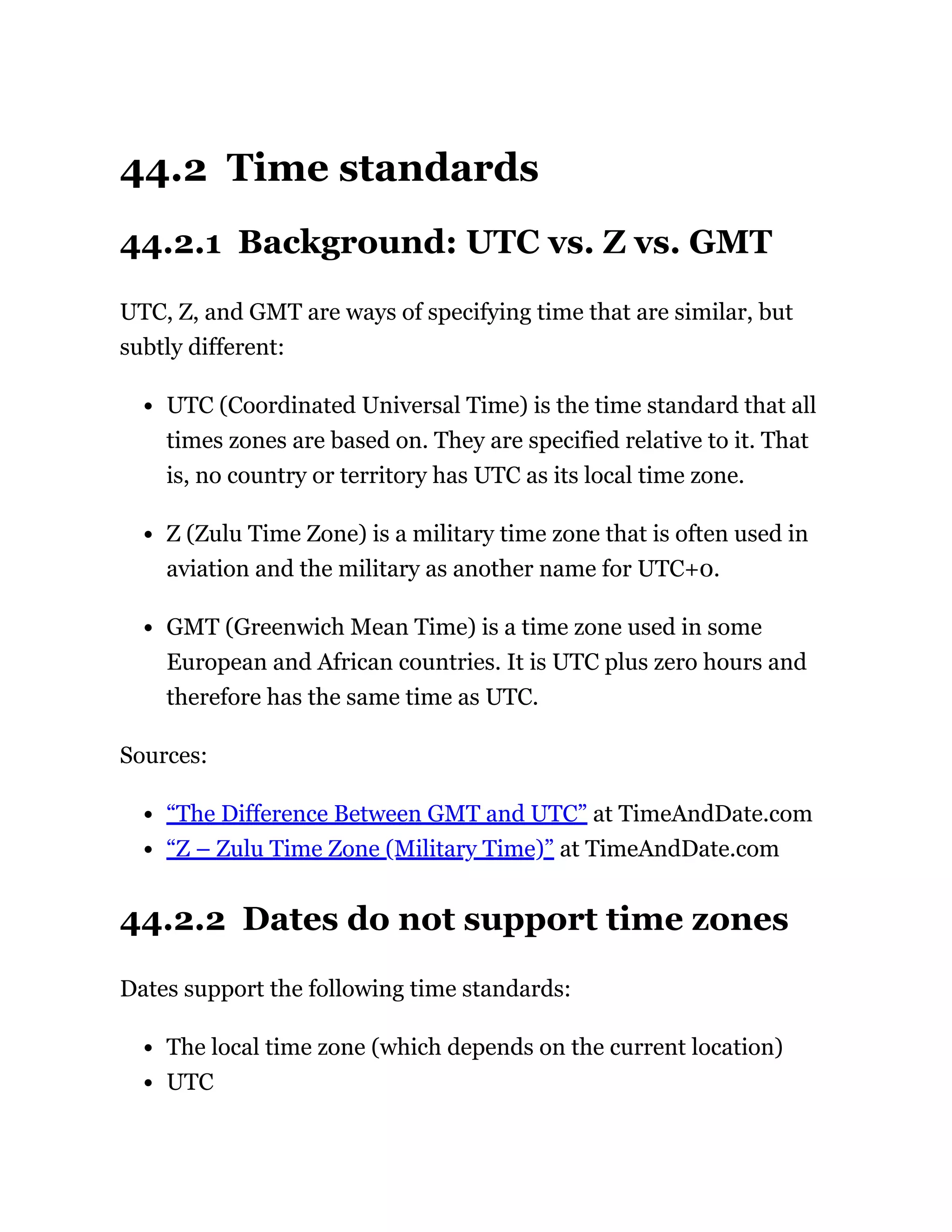 44.2 Time standards
44.2.1 Background: UTC vs. Z vs. GMT
UTC, Z, and GMT are ways of specifying time that are similar, but
subtly different:
UTC (Coordinated Universal Time) is the time standard that all
times zones are based on. They are specified relative to it. That
is, no country or territory has UTC as its local time zone.
Z (Zulu Time Zone) is a military time zone that is often used in
aviation and the military as another name for UTC+0.
GMT (Greenwich Mean Time) is a time zone used in some
European and African countries. It is UTC plus zero hours and
therefore has the same time as UTC.
Sources:
“The Difference Between GMT and UTC” at TimeAndDate.com
“Z – Zulu Time Zone (Military Time)” at TimeAndDate.com
44.2.2 Dates do not support time zones
Dates support the following time standards:
The local time zone (which depends on the current location)
UTC
 