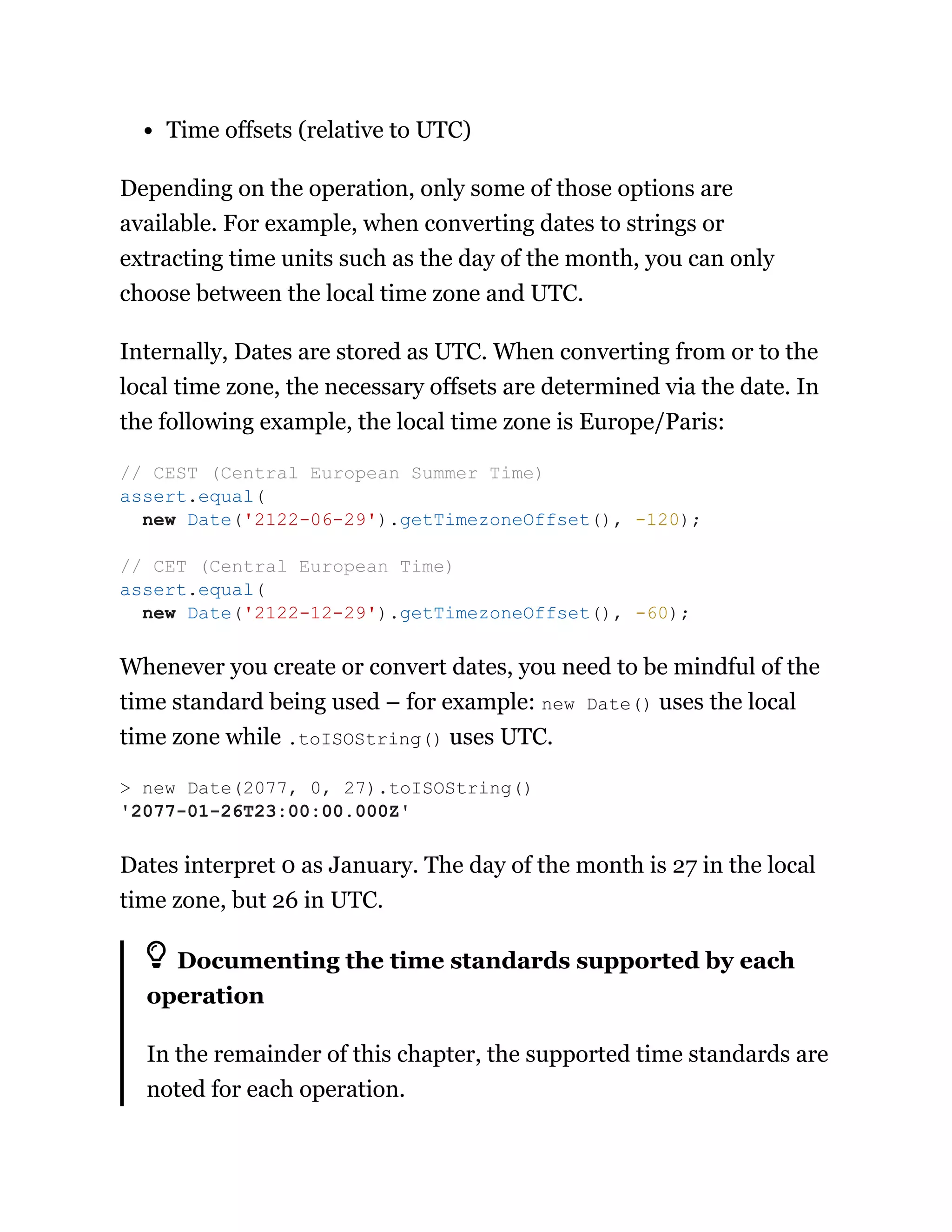 Time offsets (relative to UTC)
Depending on the operation, only some of those options are
available. For example, when converting dates to strings or
extracting time units such as the day of the month, you can only
choose between the local time zone and UTC.
Internally, Dates are stored as UTC. When converting from or to the
local time zone, the necessary offsets are determined via the date. In
the following example, the local time zone is Europe/Paris:
Whenever you create or convert dates, you need to be mindful of the
time standard being used – for example: new Date() uses the local
time zone while .toISOString() uses UTC.
Dates interpret 0 as January. The day of the month is 27 in the local
time zone, but 26 in UTC.
Documenting the time standards supported by each
operation
In the remainder of this chapter, the supported time standards are
noted for each operation.
// CEST (Central European Summer Time)
assert.equal(
new Date('2122-06-29').getTimezoneOffset(), -120);
// CET (Central European Time)
assert.equal(
new Date('2122-12-29').getTimezoneOffset(), -60);
> new Date(2077, 0, 27).toISOString()
'2077-01-26T23:00:00.000Z'
 