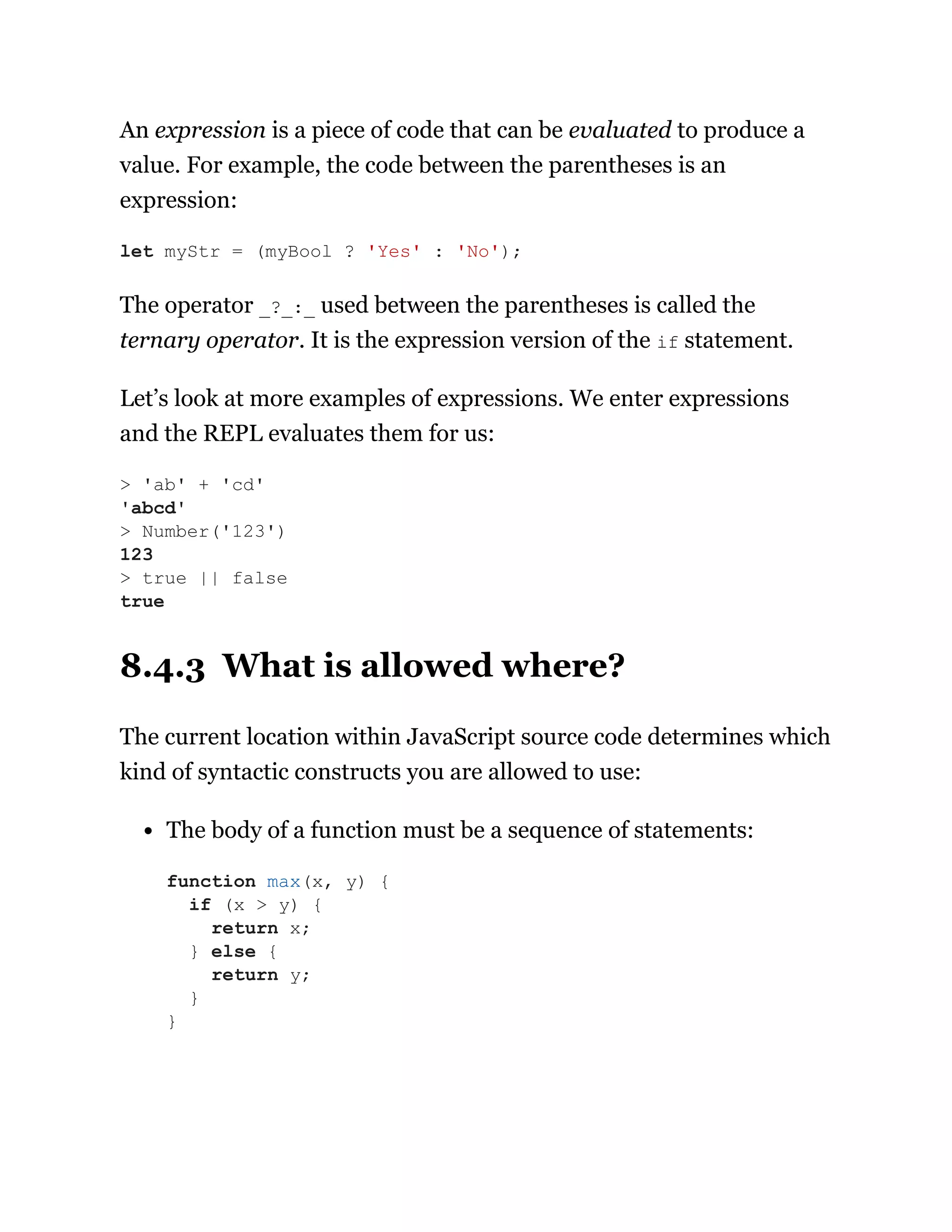 An expression is a piece of code that can be evaluated to produce a
value. For example, the code between the parentheses is an
expression:
The operator _?_:_ used between the parentheses is called the
ternary operator. It is the expression version of the if statement.
Let’s look at more examples of expressions. We enter expressions
and the REPL evaluates them for us:
8.4.3 What is allowed where?
The current location within JavaScript source code determines which
kind of syntactic constructs you are allowed to use:
The body of a function must be a sequence of statements:
let myStr = (myBool ? 'Yes' : 'No');
> 'ab' + 'cd'
'abcd'
> Number('123')
123
> true || false
true
function max(x, y) {
if (x > y) {
return x;
} else {
return y;
}
}
 