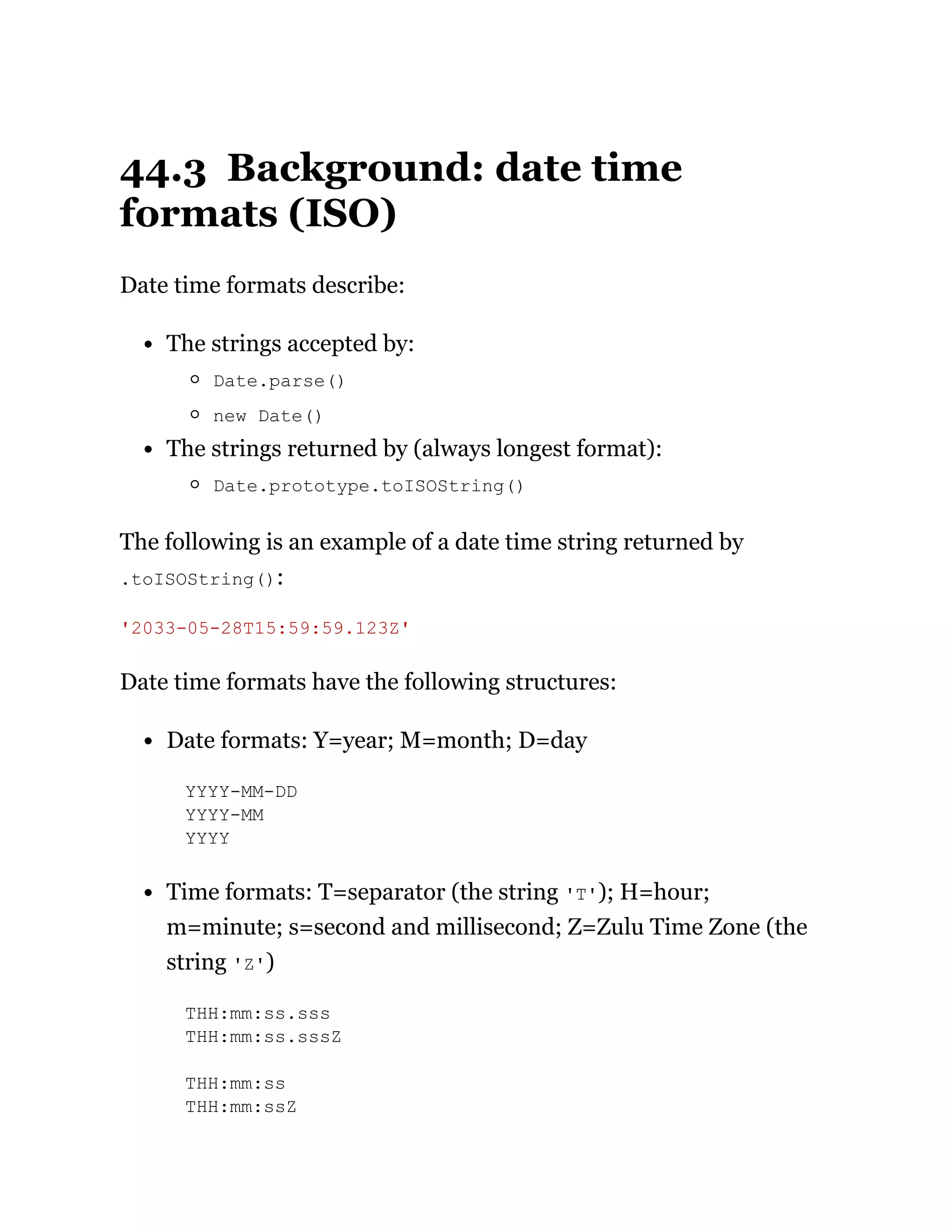 44.3 Background: date time
formats (ISO)
Date time formats describe:
The strings accepted by:
Date.parse()
new Date()
The strings returned by (always longest format):
Date.prototype.toISOString()
The following is an example of a date time string returned by
.toISOString():
Date time formats have the following structures:
Date formats: Y=year; M=month; D=day
YYYY-MM-DD
YYYY-MM
YYYY
Time formats: T=separator (the string 'T'); H=hour;
m=minute; s=second and millisecond; Z=Zulu Time Zone (the
string 'Z')
THH:mm:ss.sss
THH:mm:ss.sssZ
THH:mm:ss
THH:mm:ssZ
'2033-05-28T15:59:59.123Z'
 