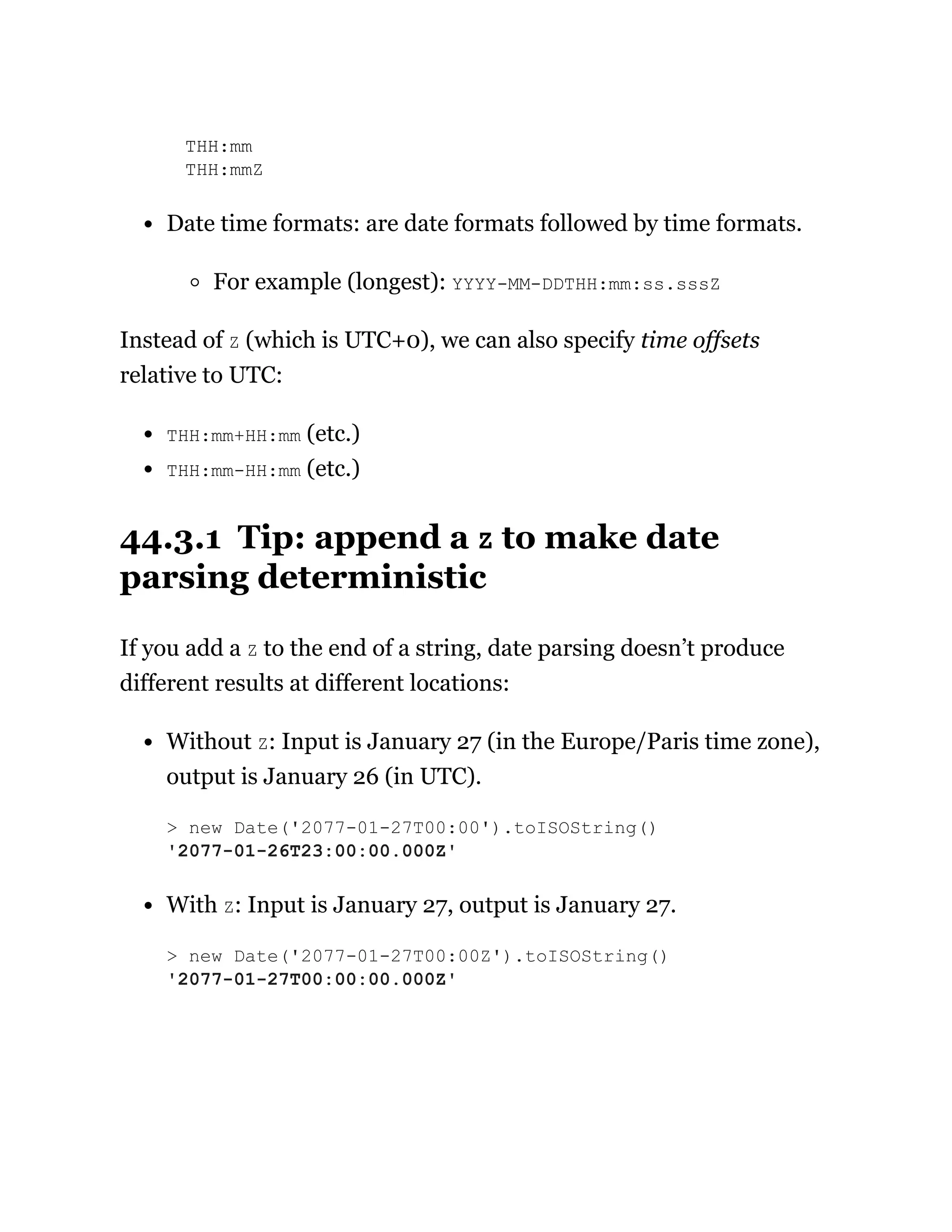 THH:mm
THH:mmZ
Date time formats: are date formats followed by time formats.
For example (longest): YYYY-MM-DDTHH:mm:ss.sssZ
Instead of Z (which is UTC+0), we can also specify time offsets
relative to UTC:
THH:mm+HH:mm (etc.)
THH:mm-HH:mm (etc.)
44.3.1 Tip: append a Z to make date
parsing deterministic
If you add a Z to the end of a string, date parsing doesn’t produce
different results at different locations:
Without Z: Input is January 27 (in the Europe/Paris time zone),
output is January 26 (in UTC).
With Z: Input is January 27, output is January 27.
> new Date('2077-01-27T00:00').toISOString()
'2077-01-26T23:00:00.000Z'
> new Date('2077-01-27T00:00Z').toISOString()
'2077-01-27T00:00:00.000Z'
 
