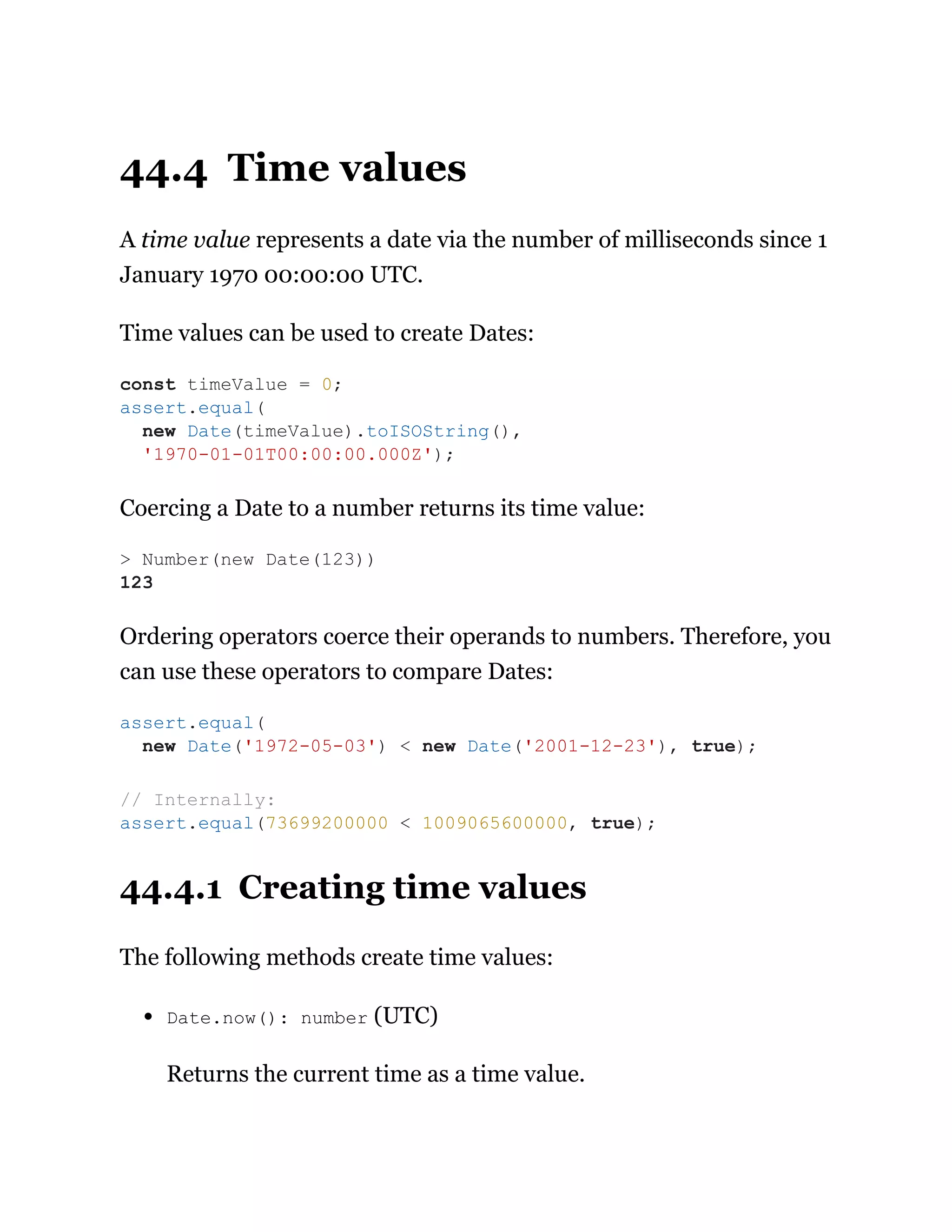44.4 Time values
A time value represents a date via the number of milliseconds since 1
January 1970 00:00:00 UTC.
Time values can be used to create Dates:
Coercing a Date to a number returns its time value:
Ordering operators coerce their operands to numbers. Therefore, you
can use these operators to compare Dates:
44.4.1 Creating time values
The following methods create time values:
Date.now(): number (UTC)
Returns the current time as a time value.
const timeValue = 0;
assert.equal(
new Date(timeValue).toISOString(),
'1970-01-01T00:00:00.000Z');
> Number(new Date(123))
123
assert.equal(
new Date('1972-05-03') < new Date('2001-12-23'), true);
// Internally:
assert.equal(73699200000 < 1009065600000, true);
 
