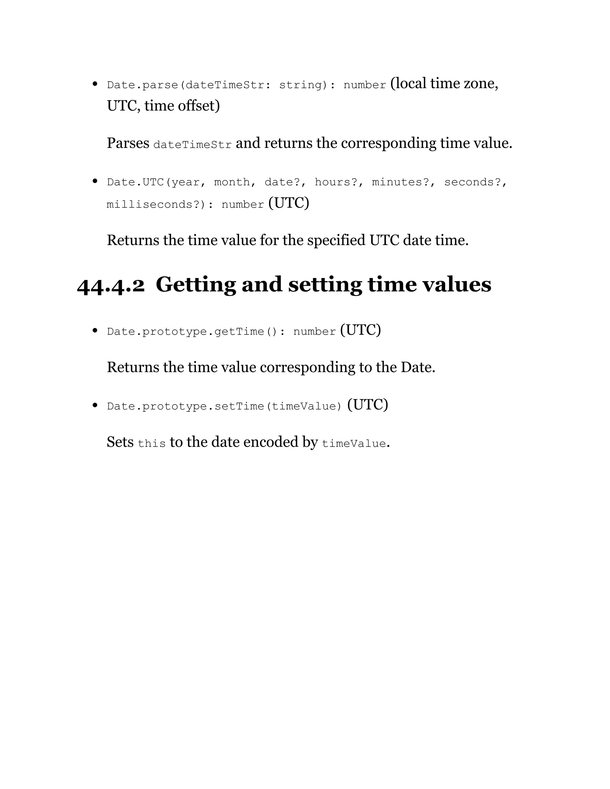 Date.parse(dateTimeStr: string): number (local time zone,
UTC, time offset)
Parses dateTimeStr and returns the corresponding time value.
Date.UTC(year, month, date?, hours?, minutes?, seconds?,
milliseconds?): number (UTC)
Returns the time value for the specified UTC date time.
44.4.2 Getting and setting time values
Date.prototype.getTime(): number (UTC)
Returns the time value corresponding to the Date.
Date.prototype.setTime(timeValue) (UTC)
Sets this to the date encoded by timeValue.
 