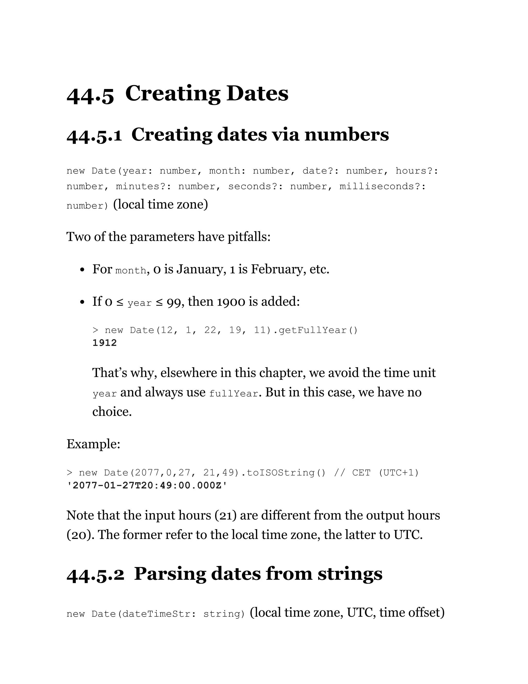 44.5 Creating Dates
44.5.1 Creating dates via numbers
new Date(year: number, month: number, date?: number, hours?:
number, minutes?: number, seconds?: number, milliseconds?:
number) (local time zone)
Two of the parameters have pitfalls:
For month, 0 is January, 1 is February, etc.
If 0 ≤ year ≤ 99, then 1900 is added:
That’s why, elsewhere in this chapter, we avoid the time unit
year and always use fullYear. But in this case, we have no
choice.
Example:
Note that the input hours (21) are different from the output hours
(20). The former refer to the local time zone, the latter to UTC.
44.5.2 Parsing dates from strings
new Date(dateTimeStr: string) (local time zone, UTC, time offset)
> new Date(12, 1, 22, 19, 11).getFullYear()
1912
> new Date(2077,0,27, 21,49).toISOString() // CET (UTC+1)
'2077-01-27T20:49:00.000Z'
 