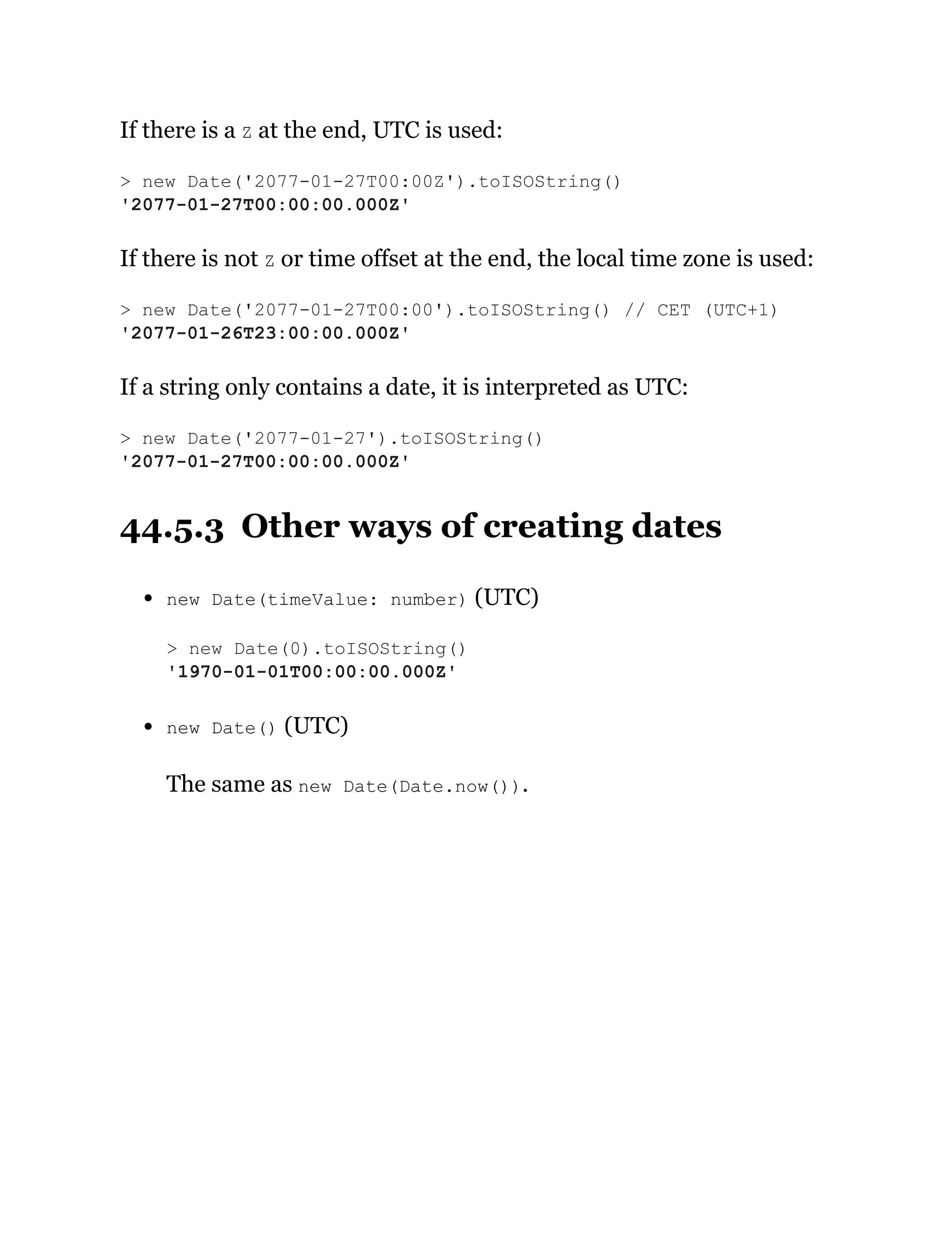 If there is a Z at the end, UTC is used:
If there is not Z or time offset at the end, the local time zone is used:
If a string only contains a date, it is interpreted as UTC:
44.5.3 Other ways of creating dates
new Date(timeValue: number) (UTC)
new Date() (UTC)
The same as new Date(Date.now()).
> new Date('2077-01-27T00:00Z').toISOString()
'2077-01-27T00:00:00.000Z'
> new Date('2077-01-27T00:00').toISOString() // CET (UTC+1)
'2077-01-26T23:00:00.000Z'
> new Date('2077-01-27').toISOString()
'2077-01-27T00:00:00.000Z'
> new Date(0).toISOString()
'1970-01-01T00:00:00.000Z'
 