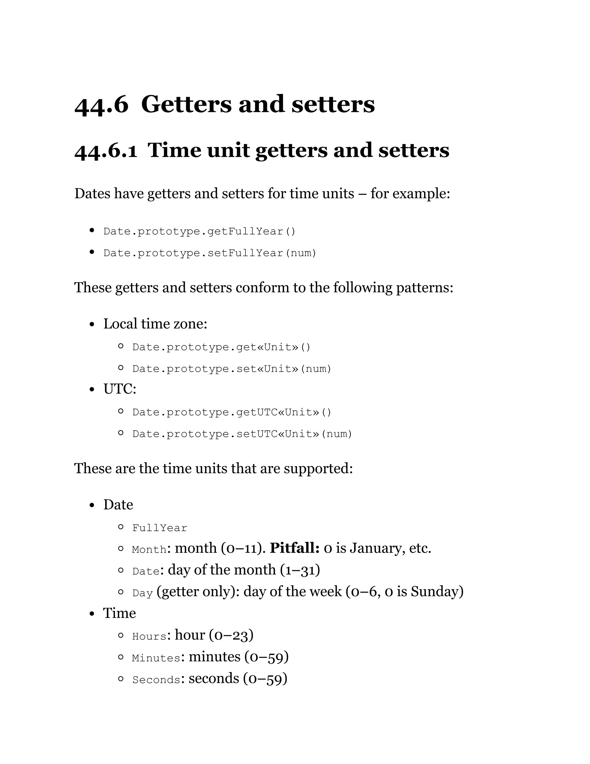 44.6 Getters and setters
44.6.1 Time unit getters and setters
Dates have getters and setters for time units – for example:
Date.prototype.getFullYear()
Date.prototype.setFullYear(num)
These getters and setters conform to the following patterns:
Local time zone:
Date.prototype.get«Unit»()
Date.prototype.set«Unit»(num)
UTC:
Date.prototype.getUTC«Unit»()
Date.prototype.setUTC«Unit»(num)
These are the time units that are supported:
Date
FullYear
Month: month (0–11). Pitfall: 0 is January, etc.
Date: day of the month (1–31)
Day (getter only): day of the week (0–6, 0 is Sunday)
Time
Hours: hour (0–23)
Minutes: minutes (0–59)
Seconds: seconds (0–59)
 